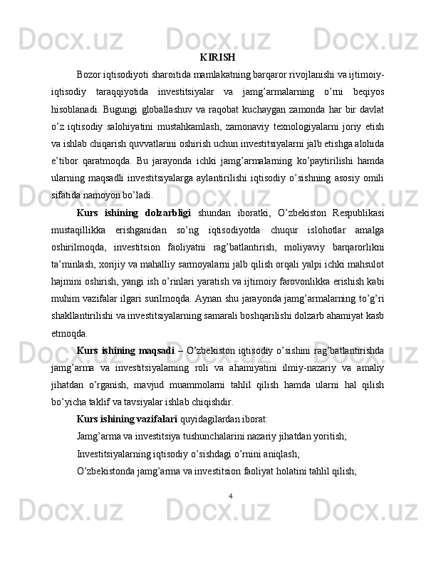 KIRISH
Bozor iqtisodiyoti sharoitida mamlakatning barqaror rivojlanishi va ijtimoiy-
iqtisodiy   taraqqiyotida   investitsiyalar   va   jamg’armalarning   o’rni   beqiyos
hisoblanadi.   Bugungi   globallashuv   va   raqobat   kuchaygan   zamonda   har   bir   davlat
o’z   iqtisodiy   salohiyatini   mustahkamlash,   zamonaviy   texnologiyalarni   joriy   etish
va ishlab chiqarish quvvatlarini oshirish uchun investitsiyalarni jalb etishga alohida
e’tibor   qaratmoqda.   Bu   jarayonda   ichki   jamg’armalarning   ko’paytirilishi   hamda
ularning   maqsadli   investitsiyalarga   aylantirilishi   iqtisodiy   o’sishning   asosiy   omili
sifatida namoyon bo’ladi.
Kurs   ishining   dolzarbligi   shundan   iboratki,   O’zbekiston   Respublikasi
mustaqillikka   erishganidan   so’ng   iqtisodiyotda   chuqur   islohotlar   amalga
oshirilmoqda,   investitsion   faoliyatni   rag’batlantirish,   moliyaviy   barqarorlikni
ta’minlash, xorijiy va mahalliy sarmoyalarni jalb qilish orqali yalpi ichki mahsulot
hajmini oshirish, yangi ish o’rinlari yaratish va ijtimoiy farovonlikka erishish kabi
muhim vazifalar ilgari surilmoqda. Aynan shu jarayonda jamg’armalarning to’g’ri
shakllantirilishi va investitsiyalarning samarali boshqarilishi dolzarb ahamiyat kasb
etmoqda.
Kurs ishining maqsadi   – O’zbekiston iqtisodiy o’sishini rag’batlantirishda
jamg’arma   va   investitsiyalarning   roli   va   ahamiyatini   ilmiy-nazariy   va   amaliy
jihatdan   o’rganish,   mavjud   muammolarni   tahlil   qilish   hamda   ularni   hal   qilish
bo’yicha taklif va tavsiyalar ishlab chiqishdir.
Kurs ishining vazifalari  quyidagilardan iborat:
Jamg’arma va investitsiya tushunchalarini nazariy jihatdan yoritish;
Investitsiyalarning iqtisodiy o’sishdagi o’rnini aniqlash;
O’zbekistonda jamg’arma va investitsion faoliyat holatini tahlil qilish;
4 