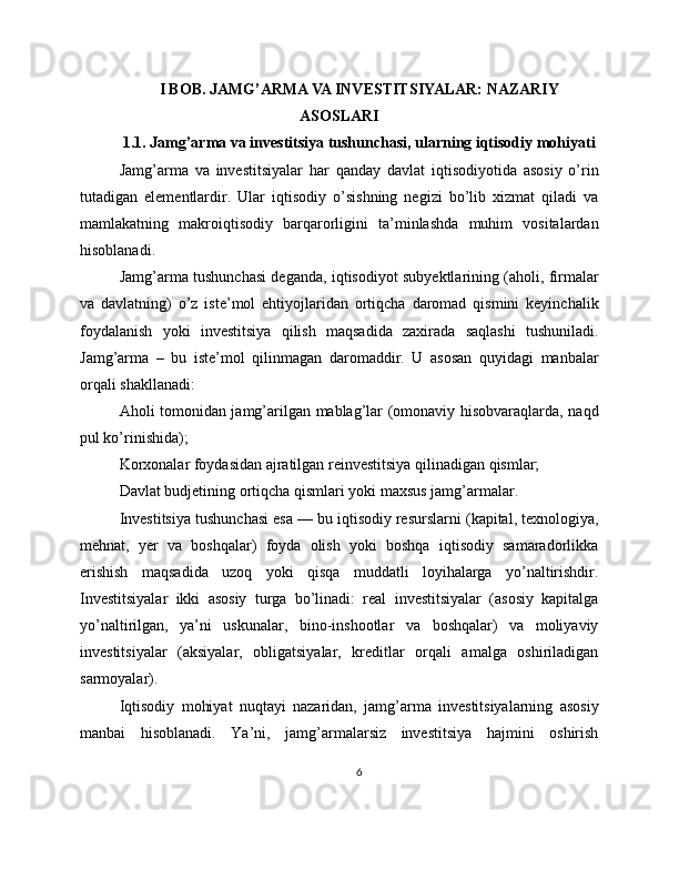 I BOB. JAMG’ARMA VA INVESTITSIYALAR: NAZARIY
ASOSLARI
1.1. Jamg’arma va investitsiya tushunchasi, ularning iqtisodiy mohiyati
Jamg’arma   va   investitsiyalar   har   qanday   davlat   iqtisodiyotida   asosiy   o’rin
tutadigan   elementlardir.   Ular   iqtisodiy   o’sishning   negizi   bo’lib   xizmat   qiladi   va
mamlakatning   makroiqtisodiy   barqarorligini   ta’minlashda   muhim   vositalardan
hisoblanadi.
Jamg’arma tushunchasi deganda, iqtisodiyot subyektlarining (aholi, firmalar
va   davlatning)   o’z   iste’mol   ehtiyojlaridan   ortiqcha   daromad   qismini   keyinchalik
foydalanish   yoki   investitsiya   qilish   maqsadida   zaxirada   saqlashi   tushuniladi.
Jamg’arma   –   bu   iste’mol   qilinmagan   daromaddir.   U   asosan   quyidagi   manbalar
orqali shakllanadi:
Aholi tomonidan jamg’arilgan mablag’lar (omonaviy hisobvaraqlarda, naqd
pul ko’rinishida);
Korxonalar foydasidan ajratilgan reinvestitsiya qilinadigan qismlar;
Davlat budjetining ortiqcha qismlari yoki maxsus jamg’armalar.
Investitsiya tushunchasi esa — bu iqtisodiy resurslarni (kapital, texnologiya,
mehnat,   yer   va   boshqalar)   foyda   olish   yoki   boshqa   iqtisodiy   samaradorlikka
erishish   maqsadida   uzoq   yoki   qisqa   muddatli   loyihalarga   yo’naltirishdir.
Investitsiyalar   ikki   asosiy   turga   bo’linadi:   real   investitsiyalar   (asosiy   kapitalga
yo’naltirilgan,   ya’ni   uskunalar,   bino-inshootlar   va   boshqalar)   va   moliyaviy
investitsiyalar   (aksiyalar,   obligatsiyalar,   kreditlar   orqali   amalga   oshiriladigan
sarmoyalar).
Iqtisodiy   mohiyat   nuqtayi   nazaridan,   jamg’arma   investitsiyalarning   asosiy
manbai   hisoblanadi.   Ya’ni,   jamg’armalarsiz   investitsiya   hajmini   oshirish
6 