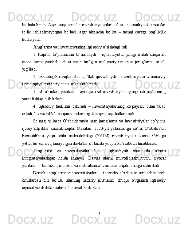 bo’lishi kerak. Agar jamg’armalar investitsiyalardan oshsa – iqtisodiyotda resurslar
to’liq   ishlatilmayotgan   bo’ladi,   agar   aksincha   bo’lsa   –   tashqi   qarzga   bog’liqlik
kuchayadi.
Jamg’arma va investitsiyaning iqtisodiy o’sishdagi roli:
1.   Kapital   to’planishini   ta’minlaydi   –   iqtisodiyotda   yangi   ishlab   chiqarish
quvvatlarini   yaratish   uchun   zarur   bo’lgan   moliyaviy   resurslar   jamg’arma   orqali
yig’iladi.
2. Texnologik rivojlanishni  qo’llab-quvvatlaydi – investitsiyalar  zamonaviy
texnologiyalarni joriy etish imkonini beradi.
3.   Ish   o’rinlari   yaratadi   –   ayniqsa   real   investitsiyalar   yangi   ish   joylarining
yaratilishiga olib keladi.
4.   Iqtisodiy   faollikni   oshiradi   –   investitsiyalarning   ko’payishi   bilan   talab
ortadi, bu esa ishlab chiqaruvchilarning faolligini rag’batlantiradi.
So’nggi   yillarda   O’zbekistonda   ham   jamg’arma   va   investitsiyalar   bo’yicha
ijobiy   siljishlar   kuzatilmoqda.   Masalan,   2023-yil   yakunlariga   ko’ra,   O’zbekiston
Respublikasi   yalpi   ichki   mahsulotidagi   (YAIM)   investitsiyalar   ulushi   35%   ga
yetdi, bu esa rivojlanayotgan davlatlar o’rtasida yuqori ko’rsatkich hisoblanadi.
Jamg’arma   va   investitsiyalar   bozor   iqtisodiyoti   sharoitida   o’zaro
integratsiyalashgan   holda   ishlaydi.   Davlat   ularni   muvofiqlashtiruvchi   siyosat
yuritadi — bu fiskal, monetar va institutsional vositalar orqali amalga oshiriladi.
Demak, jamg’arma va investitsiyalar — iqtisodiy o’sishni ta’minlashda bosh
omillardan   biri   bo’lib,   ularning   nazariy   jihatlarini   chuqur   o’rganish   iqtisodiy
siyosat yuritishda muhim ahamiyat kasb etadi.
8 