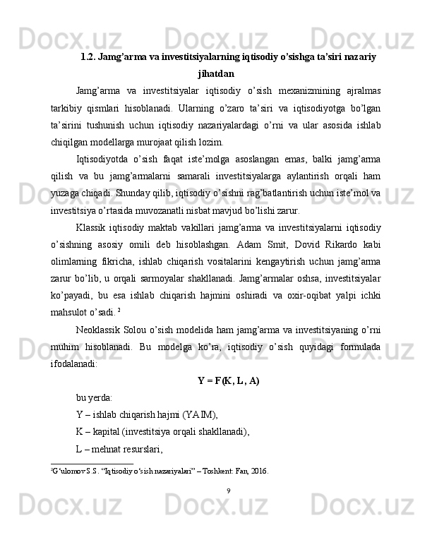 1.2. Jamg’arma va investitsiyalarning iqtisodiy o’sishga ta’siri nazariy
jihatdan
Jamg’arma   va   investitsiyalar   iqtisodiy   o’sish   mexanizmining   ajralmas
tarkibiy   qismlari   hisoblanadi.   Ularning   o’zaro   ta’siri   va   iqtisodiyotga   bo’lgan
ta’sirini   tushunish   uchun   iqtisodiy   nazariyalardagi   o’rni   va   ular   asosida   ishlab
chiqilgan modellarga murojaat qilish lozim.
Iqtisodiyotda   o’sish   faqat   iste’molga   asoslangan   emas,   balki   jamg’arma
qilish   va   bu   jamg’armalarni   samarali   investitsiyalarga   aylantirish   orqali   ham
yuzaga chiqadi. Shunday qilib, iqtisodiy o’sishni rag’batlantirish uchun iste’mol va
investitsiya o’rtasida muvozanatli nisbat mavjud bo’lishi zarur.
Klassik   iqtisodiy   maktab   vakillari   jamg’arma   va   investitsiyalarni   iqtisodiy
o’sishning   asosiy   omili   deb   hisoblashgan.   Adam   Smit,   Dovid   Rikardo   kabi
olimlarning   fikricha,   ishlab   chiqarish   vositalarini   kengaytirish   uchun   jamg’arma
zarur   bo’lib,   u   orqali   sarmoyalar   shakllanadi.   Jamg’armalar   oshsa,   investitsiyalar
ko’payadi,   bu   esa   ishlab   chiqarish   hajmini   oshiradi   va   oxir-oqibat   yalpi   ichki
mahsulot o’sadi.   2
Neoklassik Solou o’sish modelida ham jamg’arma va investitsiyaning o’rni
muhim   hisoblanadi.   Bu   modelga   ko’ra,   iqtisodiy   o’sish   quyidagi   formulada
ifodalanadi:
Y = F(K, L, A)
bu yerda:
Y – ishlab chiqarish hajmi (YAIM),
K – kapital (investitsiya orqali shakllanadi),
L – mehnat resurslari,
2
G‘ulomov S.S. “Iqtisodiy o‘sish nazariyalari” – Toshkent: Fan, 2016.
9 