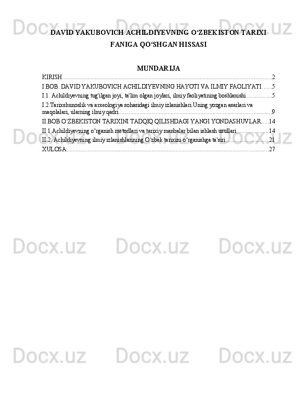 DAVID YAKUBOVICH ACHILDIYEVNING O ZBEKISTON TARIXIʻ
FANIGA QO SHGAN HISSASI	
ʻ
MUNDARIJA
KIRISH ............................................................................................................................................ 2
I.BOB. DAVID YAKUBOVICH ACHILDIYEVNING HAYOTI VA ILMIY FAOLIYATI ...... 5
I.1. Achildiyevning tug'ilgan joyi, ta'lim olgan joylari, ilmiy faoliyatining boshlanishi ................. 5
I.2.Tarixshunoslik va arxeologiya sohasidagi ilmiy izlanishlari.Uning yozgan asarlari va 
maqolalari, ularning ilmiy qadri ...................................................................................................... 9
II.BOB.O ZBEKISTON TARIXINI TADQIQ QILISHDAGI YANGI YONDASHUVLAR	
ʻ ..... 14
II.1.Achildiyevning o‘rganish metodlari va tarixiy manbalar bilan ishlash usullari ..................... 14
II.2. Achildiyevning ilmiy izlanishlarining O zbek tarixini o‘rganishga ta'siri	
ʻ ............................. 21
XULOSA ....................................................................................................................................... 27 