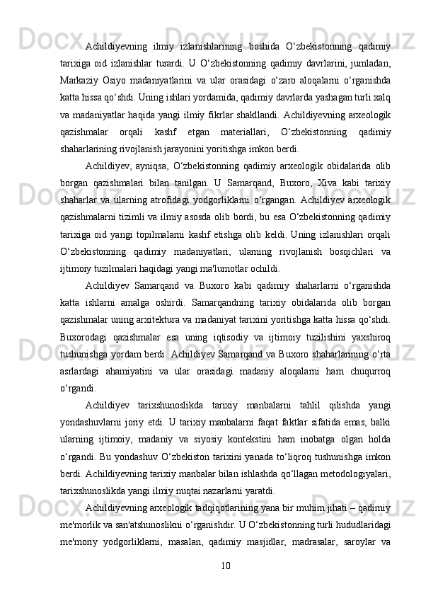 Achildiyevning   ilmiy   izlanishlarining   boshida   O‘zbekistonning   qadimiy
tarixiga   oid   izlanishlar   turardi.   U   O‘zbekistonning   qadimiy   davrlarini,   jumladan,
Markaziy   Osiyo   madaniyatlarini   va   ular   orasidagi   o‘zaro   aloqalarni   o‘rganishda
katta hissa qo‘shdi. Uning ishlari yordamida, qadimiy davrlarda yashagan turli xalq
va  madaniyatlar   haqida   yangi   ilmiy  fikrlar   shakllandi.   Achildiyevning  arxeologik
qazishmalar   orqali   kashf   etgan   materiallari,   O‘zbekistonning   qadimiy
shaharlarining rivojlanish jarayonini yoritishga imkon berdi.
Achildiyev,   ayniqsa,   O‘zbekistonning   qadimiy   arxeologik   obidalarida   olib
borgan   qazishmalari   bilan   tanilgan.   U   Samarqand,   Buxoro,   Xiva   kabi   tarixiy
shaharlar   va   ularning   atrofidagi   yodgorliklarni   o‘rgangan.   Achildiyev   arxeologik
qazishmalarni tizimli va ilmiy asosda olib bordi, bu esa O‘zbekistonning qadimiy
tarixiga   oid   yangi   topilmalarni   kashf   etishga   olib   keldi.   Uning   izlanishlari   orqali
O‘zbekistonning   qadimiy   madaniyatlari,   ularning   rivojlanish   bosqichlari   va
ijtimoiy tuzilmalari haqidagi yangi ma'lumotlar ochildi.
Achildiyev   Samarqand   va   Buxoro   kabi   qadimiy   shaharlarni   o‘rganishda
katta   ishlarni   amalga   oshirdi.   Samarqandning   tarixiy   obidalarida   olib   borgan
qazishmalar uning arxitektura va madaniyat tarixini yoritishga katta hissa qo‘shdi.
Buxorodagi   qazishmalar   esa   uning   iqtisodiy   va   ijtimoiy   tuzilishini   yaxshiroq
tushunishga yordam berdi. Achildiyev Samarqand va Buxoro shaharlarining o‘rta
asrlardagi   ahamiyatini   va   ular   orasidagi   madaniy   aloqalarni   ham   chuqurroq
o‘rgandi.
Achildiyev   tarixshunoslikda   tarixiy   manbalarni   tahlil   qilishda   yangi
yondashuvlarni   joriy   etdi.   U   tarixiy   manbalarni   faqat   faktlar   sifatida   emas,   balki
ularning   ijtimoiy,   madaniy   va   siyosiy   kontekstini   ham   inobatga   olgan   holda
o‘rgandi.  Bu yondashuv   O‘zbekiston  tarixini  yanada  to‘liqroq  tushunishga  imkon
berdi. Achildiyevning tarixiy manbalar bilan ishlashda qo‘llagan metodologiyalari,
tarixshunoslikda yangi ilmiy nuqtai nazarlarni yaratdi.
Achildiyevning arxeologik tadqiqotlarining yana bir muhim jihati – qadimiy
me'morlik va san'atshunoslikni o‘rganishdir.  U O‘zbekistonning turli hududlaridagi
me'moriy   yodgorliklarni,   masalan,   qadimiy   masjidlar,   madrasalar,   saroylar   va
10 