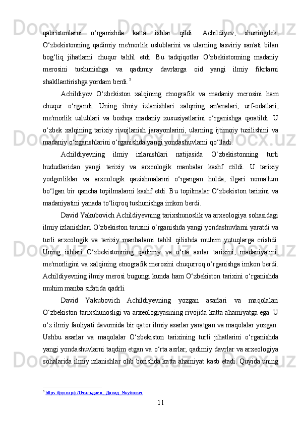 qabristonlarni   o‘rganishda   katta   ishlar   qildi.   Achildiyev,   shuningdek,
O‘zbekistonning   qadimiy   me'morlik   uslublarini   va   ularning   tasviriy   san'ati   bilan
bog‘liq   jihatlarni   chuqur   tahlil   etdi.   Bu   tadqiqotlar   O‘zbekistonning   madaniy
merosini   tushunishga   va   qadimiy   davrlarga   oid   yangi   ilmiy   fikrlarni
shakllantirishga yordam berdi . 5
Achildiyev   O‘zbekiston   xalqining   etnografik   va   madaniy   merosini   ham
chuqur   o‘rgandi.   Uning   ilmiy   izlanishlari   xalqning   an'analari,   urf-odatlari,
me'morlik   uslublari   va   boshqa   madaniy   xususiyatlarini   o‘rganishga   qaratildi.   U
o‘zbek   xalqining   tarixiy   rivojlanish   jarayonlarini,   ularning   ijtimoiy   tuzilishini   va
madaniy o‘zgarishlarini o‘rganishda yangi yondashuvlarni qo‘lladi.
Achildiyevning   ilmiy   izlanishlari   natijasida   O‘zbekistonning   turli
hududlaridan   yangi   tarixiy   va   arxeologik   manbalar   kashf   etildi.   U   tarixiy
yodgorliklar   va   arxeologik   qazishmalarni   o‘rgangan   holda,   ilgari   noma'lum
bo‘lgan   bir   qancha   topilmalarni   kashf   etdi.  Bu   topilmalar   O‘zbekiston   tarixini   va
madaniyatini yanada to‘liqroq tushunishga imkon berdi.
David Yakubovich Achildiyevning tarixshunoslik va arxeologiya sohasidagi
ilmiy izlanishlari O‘zbekiston tarixini o‘rganishda yangi yondashuvlarni yaratdi va
turli   arxeologik   va   tarixiy   manbalarni   tahlil   qilishda   muhim   yutuqlarga   erishdi.
Uning   ishlari   O‘zbekistonning   qadimiy   va   o‘rta   asrlar   tarixini,   madaniyatini,
me'morligini va xalqining etnografik merosini chuqurroq o‘rganishga imkon berdi.
Achildiyevning ilmiy merosi bugungi kunda ham O‘zbekiston tarixini o‘rganishda
muhim manba sifatida qadrli.
David   Yakubovich   Achildiyevning   yozgan   asarlari   va   maqolalari
O‘zbekiston tarixshunosligi va arxeologiyasining rivojida katta ahamiyatga ega. U
o‘z ilmiy faoliyati davomida bir qator ilmiy asarlar yaratgan va maqolalar yozgan.
Ushbu   asarlar   va   maqolalar   O‘zbekiston   tarixining   turli   jihatlarini   o‘rganishda
yangi yondashuvlarni taqdim etgan va o‘rta asrlar, qadimiy davrlar va arxeologiya
sohalarida ilmiy izlanishlar olib borishda katta ahamiyat kasb etadi. Quyida uning
5
  https://руни.рф/Очильдиев,_Давид_Якубович  
11 