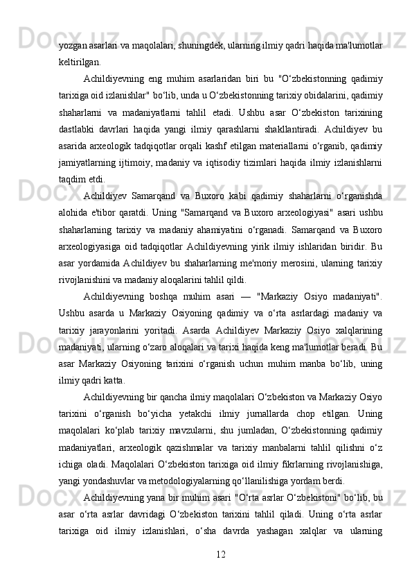 yozgan asarlari va maqolalari, shuningdek, ularning ilmiy qadri haqida ma'lumotlar
keltirilgan.
Achildiyevning   eng   muhim   asarlaridan   biri   bu   "O‘zbekistonning   qadimiy
tarixiga oid izlanishlar"  bo‘lib, unda u O‘zbekistonning tarixiy obidalarini, qadimiy
shaharlarni   va   madaniyatlarni   tahlil   etadi.   Ushbu   asar   O‘zbekiston   tarixining
dastlabki   davrlari   haqida   yangi   ilmiy   qarashlarni   shakllantiradi.   Achildiyev   bu
asarida arxeologik tadqiqotlar orqali kashf etilgan materiallarni o‘rganib, qadimiy
jamiyatlarning   ijtimoiy,   madaniy   va   iqtisodiy   tizimlari   haqida   ilmiy   izlanishlarni
taqdim etdi.
Achildiyev   Samarqand   va   Buxoro   kabi   qadimiy   shaharlarni   o‘rganishda
alohida   e'tibor   qaratdi.   Uning   "Samarqand   va   Buxoro   arxeologiyasi"   asari   ushbu
shaharlarning   tarixiy   va   madaniy   ahamiyatini   o‘rganadi.   Samarqand   va   Buxoro
arxeologiyasiga   oid   tadqiqotlar   Achildiyevning   yirik   ilmiy   ishlaridan   biridir.   Bu
asar   yordamida   Achildiyev   bu   shaharlarning   me'moriy   merosini,   ularning   tarixiy
rivojlanishini va madaniy aloqalarini tahlil qildi.
Achildiyevning   boshqa   muhim   asari   —   "Markaziy   Osiyo   madaniyati" .
Ushbu   asarda   u   Markaziy   Osiyoning   qadimiy   va   o‘rta   asrlardagi   madaniy   va
tarixiy   jarayonlarini   yoritadi.   Asarda   Achildiyev   Markaziy   Osiyo   xalqlarining
madaniyati, ularning o‘zaro aloqalari va tarixi haqida keng ma'lumotlar beradi. Bu
asar   Markaziy   Osiyoning   tarixini   o‘rganish   uchun   muhim   manba   bo‘lib,   uning
ilmiy qadri katta.
Achildiyevning bir qancha ilmiy maqolalari O‘zbekiston va Markaziy Osiyo
tarixini   o‘rganish   bo‘yicha   yetakchi   ilmiy   jurnallarda   chop   etilgan.   Uning
maqolalari   ko‘plab   tarixiy   mavzularni,   shu   jumladan,   O‘zbekistonning   qadimiy
madaniyatlari,   arxeologik   qazishmalar   va   tarixiy   manbalarni   tahlil   qilishni   o‘z
ichiga   oladi.   Maqolalari   O‘zbekiston   tarixiga   oid   ilmiy   fikrlarning   rivojlanishiga,
yangi yondashuvlar va metodologiyalarning qo‘llanilishiga yordam berdi.
Achildiyevning yana bir muhim asari   "O‘rta asrlar O‘zbekistoni"   bo‘lib, bu
asar   o‘rta   asrlar   davridagi   O‘zbekiston   tarixini   tahlil   qiladi.   Uning   o‘rta   asrlar
tarixiga   oid   ilmiy   izlanishlari,   o‘sha   davrda   yashagan   xalqlar   va   ularning
12 