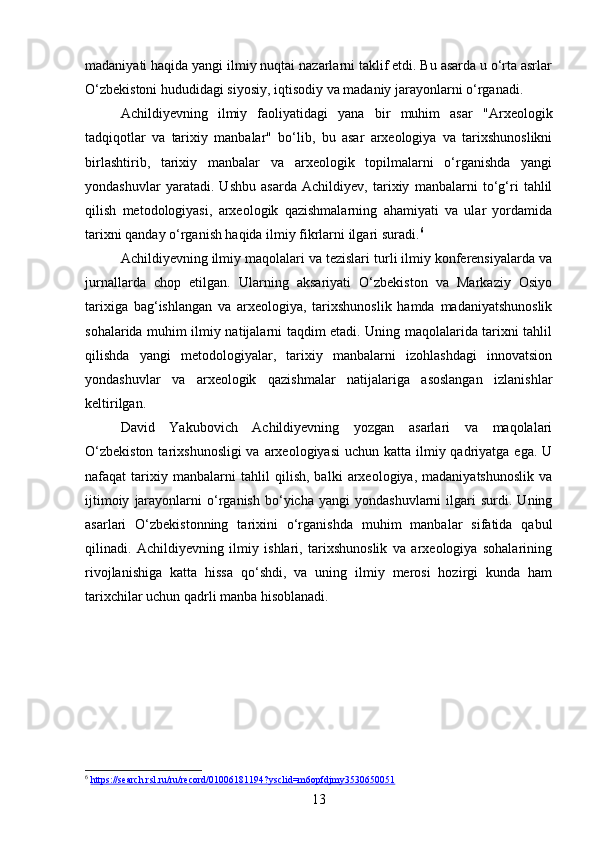 madaniyati haqida yangi ilmiy nuqtai nazarlarni taklif etdi. Bu asarda u o‘rta asrlar
O‘zbekistoni hududidagi siyosiy, iqtisodiy va madaniy jarayonlarni o‘rganadi.
Achildiyevning   ilmiy   faoliyatidagi   yana   bir   muhim   asar   "Arxeologik
tadqiqotlar   va   tarixiy   manbalar"   bo‘lib,   bu   asar   arxeologiya   va   tarixshunoslikni
birlashtirib,   tarixiy   manbalar   va   arxeologik   topilmalarni   o‘rganishda   yangi
yondashuvlar   yaratadi.   Ushbu   asarda   Achildiyev,   tarixiy   manbalarni   to‘g‘ri   tahlil
qilish   metodologiyasi,   arxeologik   qazishmalarning   ahamiyati   va   ular   yordamida
tarixni qanday o‘rganish haqida ilmiy fikrlarni ilgari suradi. 6
Achildiyevning ilmiy maqolalari va tezislari turli ilmiy konferensiyalarda va
jurnallarda   chop   etilgan.   Ularning   aksariyati   O‘zbekiston   va   Markaziy   Osiyo
tarixiga   bag‘ishlangan   va   arxeologiya,   tarixshunoslik   hamda   madaniyatshunoslik
sohalarida muhim ilmiy natijalarni taqdim etadi. Uning maqolalarida tarixni tahlil
qilishda   yangi   metodologiyalar,   tarixiy   manbalarni   izohlashdagi   innovatsion
yondashuvlar   va   arxeologik   qazishmalar   natijalariga   asoslangan   izlanishlar
keltirilgan.
David   Yakubovich   Achildiyevning   yozgan   asarlari   va   maqolalari
O‘zbekiston  tarixshunosligi  va  arxeologiyasi  uchun katta ilmiy qadriyatga ega. U
nafaqat   tarixiy   manbalarni   tahlil   qilish,   balki   arxeologiya,   madaniyatshunoslik   va
ijtimoiy   jarayonlarni   o‘rganish   bo‘yicha   yangi   yondashuvlarni   ilgari   surdi.  Uning
asarlari   O‘zbekistonning   tarixini   o‘rganishda   muhim   manbalar   sifatida   qabul
qilinadi.   Achildiyevning   ilmiy   ishlari,   tarixshunoslik   va   arxeologiya   sohalarining
rivojlanishiga   katta   hissa   qo‘shdi,   va   uning   ilmiy   merosi   hozirgi   kunda   ham
tarixchilar uchun qadrli manba hisoblanadi.
6
  https://search.rsl.ru/ru/record/01006181194?ysclid=m6opfdjmy3530650051  
13 