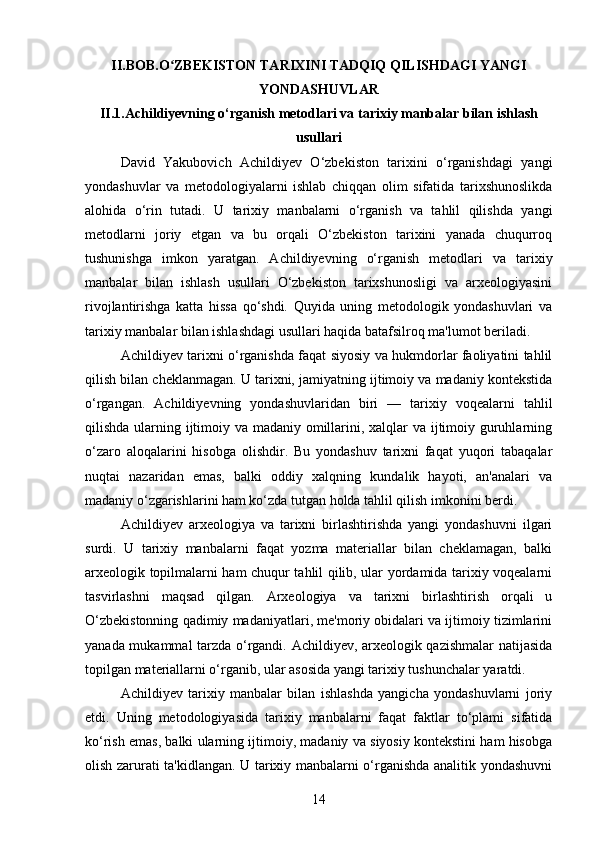 II.BOB.O ZBEKISTON TARIXINI TADQIQ QILISHDAGI YANGIʻ
YONDASHUVLAR
II.1.Achildiyevning o‘rganish metodlari va tarixiy manbalar bilan ishlash
usullari
David   Yakubovich   Achildiyev   O‘zbekiston   tarixini   o‘rganishdagi   yangi
yondashuvlar   va   metodologiyalarni   ishlab   chiqqan   olim   sifatida   tarixshunoslikda
alohida   o‘rin   tutadi.   U   tarixiy   manbalarni   o‘rganish   va   tahlil   qilishda   yangi
metodlarni   joriy   etgan   va   bu   orqali   O‘zbekiston   tarixini   yanada   chuqurroq
tushunishga   imkon   yaratgan.   Achildiyevning   o‘rganish   metodlari   va   tarixiy
manbalar   bilan   ishlash   usullari   O‘zbekiston   tarixshunosligi   va   arxeologiyasini
rivojlantirishga   katta   hissa   qo‘shdi.   Quyida   uning   metodologik   yondashuvlari   va
tarixiy manbalar bilan ishlashdagi usullari haqida batafsilroq ma'lumot beriladi.
Achildiyev tarixni o‘rganishda faqat siyosiy va hukmdorlar faoliyatini tahlil
qilish bilan cheklanmagan. U tarixni, jamiyatning ijtimoiy va madaniy kontekstida
o‘rgangan.   Achildiyevning   yondashuvlaridan   biri   —   tarixiy   voqealarni   tahlil
qilishda ularning ijtimoiy va madaniy omillarini, xalqlar va ijtimoiy guruhlarning
o‘zaro   aloqalarini   hisobga   olishdir.   Bu   yondashuv   tarixni   faqat   yuqori   tabaqalar
nuqtai   nazaridan   emas,   balki   oddiy   xalqning   kundalik   hayoti,   an'analari   va
madaniy o‘zgarishlarini ham ko‘zda tutgan holda tahlil qilish imkonini berdi.
Achildiyev   arxeologiya   va   tarixni   birlashtirishda   yangi   yondashuvni   ilgari
surdi.   U   tarixiy   manbalarni   faqat   yozma   materiallar   bilan   cheklamagan,   balki
arxeologik topilmalarni ham chuqur tahlil qilib, ular yordamida tarixiy voqealarni
tasvirlashni   maqsad   qilgan.   Arxeologiya   va   tarixni   birlashtirish   orqali   u
O‘zbekistonning qadimiy madaniyatlari, me'moriy obidalari va ijtimoiy tizimlarini
yanada mukammal tarzda o‘rgandi. Achildiyev, arxeologik qazishmalar  natijasida
topilgan materiallarni o‘rganib, ular asosida yangi tarixiy tushunchalar yaratdi.
Achildiyev   tarixiy   manbalar   bilan   ishlashda   yangicha   yondashuvlarni   joriy
etdi.   Uning   metodologiyasida   tarixiy   manbalarni   faqat   faktlar   to‘plami   sifatida
ko‘rish emas, balki ularning ijtimoiy, madaniy va siyosiy kontekstini ham hisobga
olish zarurati ta'kidlangan. U tarixiy manbalarni o‘rganishda analitik yondashuvni
14 