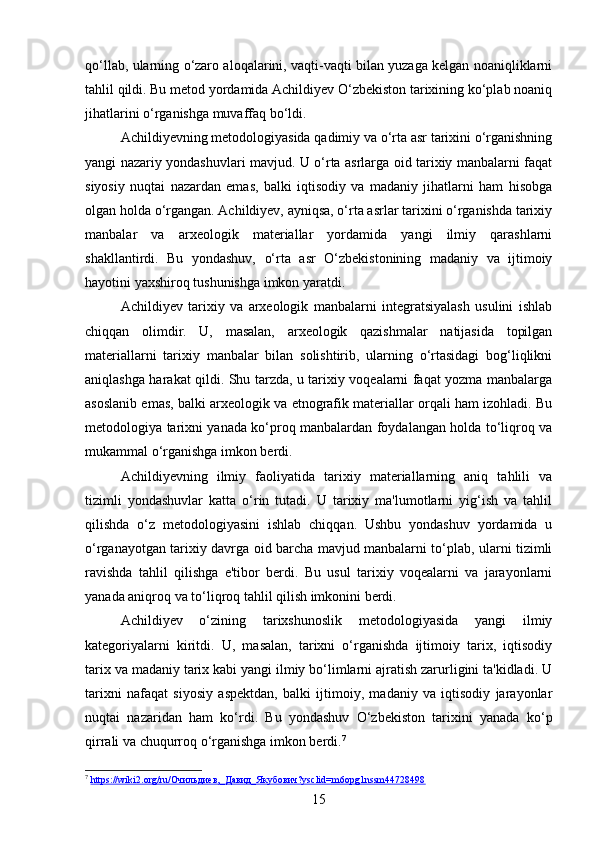 qo‘llab, ularning o‘zaro aloqalarini, vaqti-vaqti bilan yuzaga kelgan noaniqliklarni
tahlil qildi. Bu metod yordamida Achildiyev O‘zbekiston tarixining ko‘plab noaniq
jihatlarini o‘rganishga muvaffaq bo‘ldi.
Achildiyevning metodologiyasida qadimiy va o‘rta asr tarixini o‘rganishning
yangi nazariy yondashuvlari mavjud. U o‘rta asrlarga oid tarixiy manbalarni faqat
siyosiy   nuqtai   nazardan   emas,   balki   iqtisodiy   va   madaniy   jihatlarni   ham   hisobga
olgan holda o‘rgangan. Achildiyev, ayniqsa, o‘rta asrlar tarixini o‘rganishda tarixiy
manbalar   va   arxeologik   materiallar   yordamida   yangi   ilmiy   qarashlarni
shakllantirdi.   Bu   yondashuv,   o‘rta   asr   O‘zbekistonining   madaniy   va   ijtimoiy
hayotini yaxshiroq tushunishga imkon yaratdi.
Achildiyev   tarixiy   va   arxeologik   manbalarni   integratsiyalash   usulini   ishlab
chiqqan   olimdir.   U,   masalan,   arxeologik   qazishmalar   natijasida   topilgan
materiallarni   tarixiy   manbalar   bilan   solishtirib,   ularning   o‘rtasidagi   bog‘liqlikni
aniqlashga harakat qildi. Shu tarzda, u tarixiy voqealarni faqat yozma manbalarga
asoslanib emas, balki arxeologik va etnografik materiallar orqali ham izohladi. Bu
metodologiya tarixni yanada ko‘proq manbalardan foydalangan holda to‘liqroq va
mukammal o‘rganishga imkon berdi.
Achildiyevning   ilmiy   faoliyatida   tarixiy   materiallarning   aniq   tahlili   va
tizimli   yondashuvlar   katta   o‘rin   tutadi.   U   tarixiy   ma'lumotlarni   yig‘ish   va   tahlil
qilishda   o‘z   metodologiyasini   ishlab   chiqqan.   Ushbu   yondashuv   yordamida   u
o‘rganayotgan tarixiy davrga oid barcha mavjud manbalarni to‘plab, ularni tizimli
ravishda   tahlil   qilishga   e'tibor   berdi.   Bu   usul   tarixiy   voqealarni   va   jarayonlarni
yanada aniqroq va to‘liqroq tahlil qilish imkonini berdi.
Achildiyev   o‘zining   tarixshunoslik   metodologiyasida   yangi   ilmiy
kategoriyalarni   kiritdi.   U,   masalan,   tarixni   o‘rganishda   ijtimoiy   tarix,   iqtisodiy
tarix va madaniy tarix kabi yangi ilmiy bo‘limlarni ajratish zarurligini ta'kidladi. U
tarixni   nafaqat   siyosiy   aspektdan,   balki   ijtimoiy,   madaniy   va   iqtisodiy   jarayonlar
nuqtai   nazaridan   ham   ko‘rdi.   Bu   yondashuv   O‘zbekiston   tarixini   yanada   ko‘p
qirrali va chuqurroq o‘rganishga imkon berdi. 7
7
  https://wiki2.org/ru/Очильдиев,_Давид_Якубович?ysclid=m6opg1nssm44728498  
15 