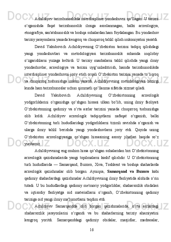 Achildiyev tarixshunoslikda interdisipliner yondashuvni qo‘llagan. U tarixni
o‘rganishda   faqat   tarixshunoslik   ilmiga   asoslanmagan,   balki   arxeologiya,
etnografiya, san'atshunoslik va boshqa sohalardan ham foydalangan. Bu yondashuv
tarixiy jarayonlarni yanada kengroq va chuqurroq tahlil qilish imkoniyatini yaratdi.
David   Yakubovich   Achildiyevning   O‘zbekiston   tarixini   tadqiq   qilishdagi
yangi   yondashuvlari   va   metodologiyasi   tarixshunoslik   sohasida   inqilobiy
o‘zgarishlarni   yuzaga   keltirdi.   U   tarixiy   manbalarni   tahlil   qilishda   yangi   ilmiy
yondashuvlar,   arxeologiya   va   tarixni   uyg‘unlashtirish,   hamda   tarixshunoslikda
interdisipliner yondashuvni joriy etish orqali O‘zbekiston tarixini yanada to‘liqroq
va   chuqurroq   tushunishga   imkon   yaratdi.   Achildiyevning   metodologiyasi   hozirgi
kunda ham tarixshunoslar uchun qimmatli qo‘llanma sifatida xizmat qiladi.
David   Yakubovich   Achildiyevning   O‘zbekistonning   arxeologik
yodgorliklarini   o‘rganishga   qo‘shgan   hissasi   ulkan   bo‘lib,   uning   ilmiy   faoliyati
O‘zbekistonning   qadimiy   va   o‘rta   asrlar   tarixini   yanada   chuqurroq   tushunishga
olib   keldi.   Achildiyev   arxeologik   tadqiqotlarni   nafaqat   o‘rganish,   balki
O‘zbekistonning   turli   hududlaridagi   yodgorliklarni   tizimli   ravishda   o‘rganish   va
ularga   ilmiy   tahlil   berishda   yangi   yondashuvlarni   joriy   etdi.   Quyida   uning
O‘zbekiston   arxeologiyasiga   qo‘shgan   hissasining   asosiy   jihatlari   haqida   so‘z
yuritamiz.
Achildiyevning eng muhim hissa qo‘shgan sohalaridan biri O‘zbekistonning
arxeologik   qazishmalarida   yangi   topilmalarni   kashf   qilishdir.   U   O‘zbekistonning
turli   hududlarida   —   Samarqand,   Buxoro,   Xiva,   Toshkent   va   boshqa   shaharlarda
arxeologik   qazishmalar   olib   borgan.   Ayniqsa,   Samarqand   va   Buxoro   kabi
qadimiy shaharlardagi qazishmalar  Achildiyevning ilmiy faoliyatida alohida o‘rin
tutadi.   U   bu   hududlardagi   qadimiy   me'moriy   yodgorliklar,   shaharsozlik   obidalari
va   iqtisodiy   faoliyatga   oid   materiallarni   o‘rganib,   O‘zbekistonning   qadimiy
tarixiga oid yangi ilmiy ma'lumotlarni taqdim etdi.
Achildiyev   Samarqandda   olib   borgan   qazishmalarida,   o‘rta   asrlardagi
shaharsozlik   jarayonlarini   o‘rgandi   va   bu   shaharlarning   tarixiy   ahamiyatini
kengroq   yoritdi.   Samarqanddagi   qadimiy   obidalar,   masjidlar,   madrasalar,
16 