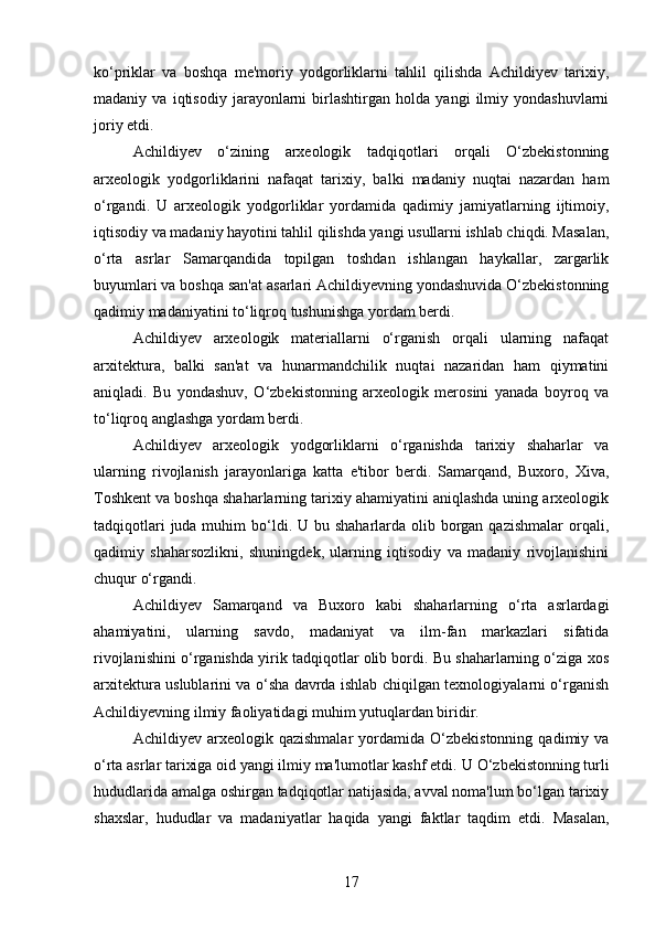 ko‘priklar   va   boshqa   me'moriy   yodgorliklarni   tahlil   qilishda   Achildiyev   tarixiy,
madaniy   va   iqtisodiy   jarayonlarni   birlashtirgan   holda   yangi   ilmiy   yondashuvlarni
joriy etdi.
Achildiyev   o‘zining   arxeologik   tadqiqotlari   orqali   O‘zbekistonning
arxeologik   yodgorliklarini   nafaqat   tarixiy,   balki   madaniy   nuqtai   nazardan   ham
o‘rgandi.   U   arxeologik   yodgorliklar   yordamida   qadimiy   jamiyatlarning   ijtimoiy,
iqtisodiy va madaniy hayotini tahlil qilishda yangi usullarni ishlab chiqdi. Masalan,
o‘rta   asrlar   Samarqandida   topilgan   toshdan   ishlangan   haykallar,   zargarlik
buyumlari va boshqa san'at asarlari Achildiyevning yondashuvida O‘zbekistonning
qadimiy madaniyatini to‘liqroq tushunishga yordam berdi.
Achildiyev   arxeologik   materiallarni   o‘rganish   orqali   ularning   nafaqat
arxitektura,   balki   san'at   va   hunarmandchilik   nuqtai   nazaridan   ham   qiymatini
aniqladi.   Bu   yondashuv,   O‘zbekistonning   arxeologik   merosini   yanada   boyroq   va
to‘liqroq anglashga yordam berdi.
Achildiyev   arxeologik   yodgorliklarni   o‘rganishda   tarixiy   shaharlar   va
ularning   rivojlanish   jarayonlariga   katta   e'tibor   berdi.   Samarqand,   Buxoro,   Xiva,
Toshkent va boshqa shaharlarning tarixiy ahamiyatini aniqlashda uning arxeologik
tadqiqotlari  juda muhim  bo‘ldi. U bu shaharlarda olib borgan qazishmalar  orqali,
qadimiy   shaharsozlikni,   shuningdek,   ularning   iqtisodiy   va   madaniy   rivojlanishini
chuqur o‘rgandi.
Achildiyev   Samarqand   va   Buxoro   kabi   shaharlarning   o‘rta   asrlardagi
ahamiyatini,   ularning   savdo,   madaniyat   va   ilm-fan   markazlari   sifatida
rivojlanishini o‘rganishda yirik tadqiqotlar olib bordi. Bu shaharlarning o‘ziga xos
arxitektura uslublarini va o‘sha davrda ishlab chiqilgan texnologiyalarni o‘rganish
Achildiyevning ilmiy faoliyatidagi muhim yutuqlardan biridir.
Achildiyev  arxeologik   qazishmalar   yordamida   O‘zbekistonning   qadimiy  va
o‘rta asrlar tarixiga oid yangi ilmiy ma'lumotlar kashf etdi.  U O‘zbekistonning turli
hududlarida amalga oshirgan tadqiqotlar natijasida, avval noma'lum bo‘lgan tarixiy
shaxslar,   hududlar   va   madaniyatlar   haqida   yangi   faktlar   taqdim   etdi.   Masalan,
17 