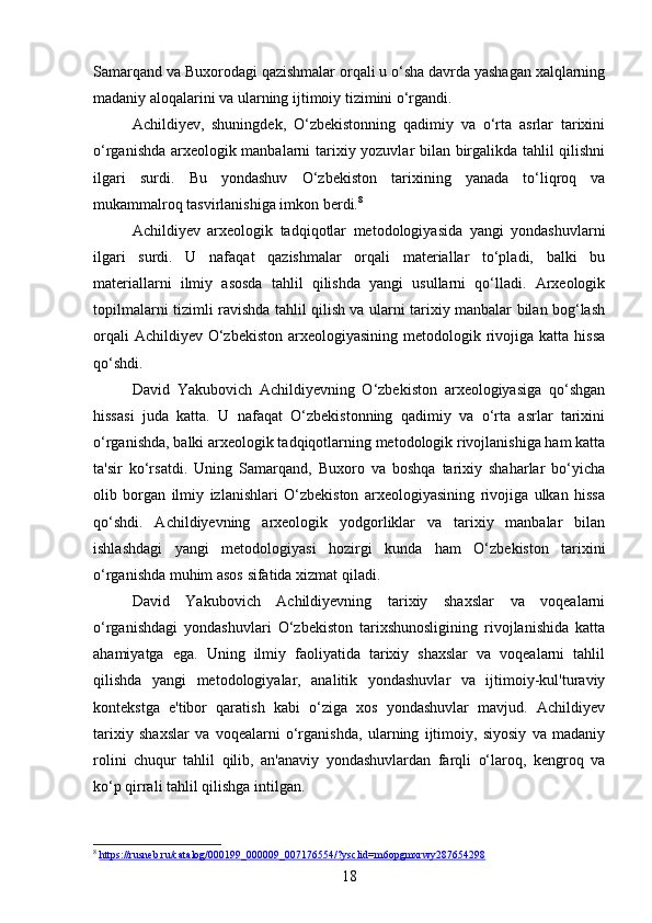 Samarqand va Buxorodagi qazishmalar orqali u o‘sha davrda yashagan xalqlarning
madaniy aloqalarini va ularning ijtimoiy tizimini o‘rgandi.
Achildiyev,   shuningdek,   O‘zbekistonning   qadimiy   va   o‘rta   asrlar   tarixini
o‘rganishda arxeologik manbalarni tarixiy yozuvlar bilan birgalikda tahlil qilishni
ilgari   surdi.   Bu   yondashuv   O‘zbekiston   tarixining   yanada   to‘liqroq   va
mukammalroq tasvirlanishiga imkon berdi. 8
Achildiyev   arxeologik   tadqiqotlar   metodologiyasida   yangi   yondashuvlarni
ilgari   surdi.   U   nafaqat   qazishmalar   orqali   materiallar   to‘pladi,   balki   bu
materiallarni   ilmiy   asosda   tahlil   qilishda   yangi   usullarni   qo‘lladi.   Arxeologik
topilmalarni tizimli ravishda tahlil qilish va ularni tarixiy manbalar bilan bog‘lash
orqali  Achildiyev  O‘zbekiston  arxeologiyasining metodologik rivojiga katta  hissa
qo‘shdi.
David   Yakubovich   Achildiyevning   O‘zbekiston   arxeologiyasiga   qo‘shgan
hissasi   juda   katta.   U   nafaqat   O‘zbekistonning   qadimiy   va   o‘rta   asrlar   tarixini
o‘rganishda, balki arxeologik tadqiqotlarning metodologik rivojlanishiga ham katta
ta'sir   ko‘rsatdi.   Uning   Samarqand,   Buxoro   va   boshqa   tarixiy   shaharlar   bo‘yicha
olib   borgan   ilmiy   izlanishlari   O‘zbekiston   arxeologiyasining   rivojiga   ulkan   hissa
qo‘shdi.   Achildiyevning   arxeologik   yodgorliklar   va   tarixiy   manbalar   bilan
ishlashdagi   yangi   metodologiyasi   hozirgi   kunda   ham   O‘zbekiston   tarixini
o‘rganishda muhim asos sifatida xizmat qiladi.
David   Yakubovich   Achildiyevning   tarixiy   shaxslar   va   voqealarni
o‘rganishdagi   yondashuvlari   O‘zbekiston   tarixshunosligining   rivojlanishida   katta
ahamiyatga   ega.   Uning   ilmiy   faoliyatida   tarixiy   shaxslar   va   voqealarni   tahlil
qilishda   yangi   metodologiyalar,   analitik   yondashuvlar   va   ijtimoiy-kul'turaviy
kontekstga   e'tibor   qaratish   kabi   o‘ziga   xos   yondashuvlar   mavjud.   Achildiyev
tarixiy   shaxslar   va   voqealarni   o‘rganishda,   ularning   ijtimoiy,   siyosiy   va   madaniy
rolini   chuqur   tahlil   qilib,   an'anaviy   yondashuvlardan   farqli   o‘laroq,   kengroq   va
ko‘p qirrali tahlil qilishga intilgan.
8
  https://rusneb.ru/catalog/000199_000009_007176554/?ysclid=m6opgmxrwy287654298  
18 