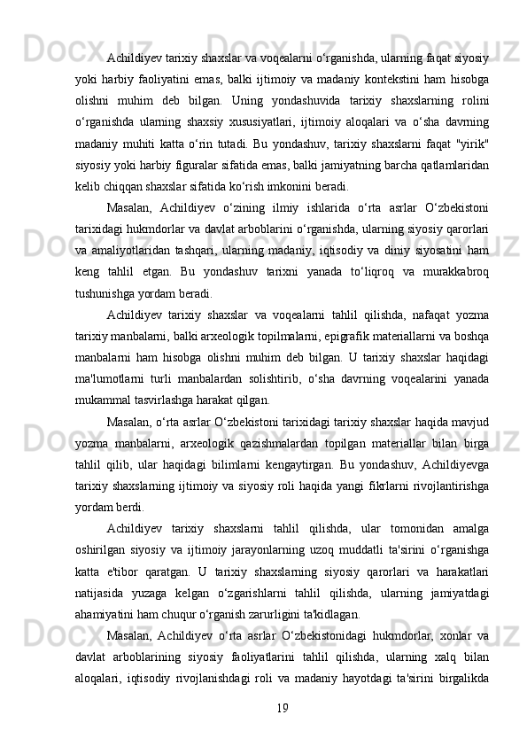 Achildiyev tarixiy shaxslar va voqealarni o‘rganishda, ularning faqat siyosiy
yoki   harbiy   faoliyatini   emas,   balki   ijtimoiy   va   madaniy   kontekstini   ham   hisobga
olishni   muhim   deb   bilgan.   Uning   yondashuvida   tarixiy   shaxslarning   rolini
o‘rganishda   ularning   shaxsiy   xususiyatlari,   ijtimoiy   aloqalari   va   o‘sha   davrning
madaniy   muhiti   katta   o‘rin   tutadi.   Bu   yondashuv,   tarixiy   shaxslarni   faqat   "yirik"
siyosiy yoki harbiy figuralar sifatida emas, balki jamiyatning barcha qatlamlaridan
kelib chiqqan shaxslar sifatida ko‘rish imkonini beradi.
Masalan,   Achildiyev   o‘zining   ilmiy   ishlarida   o‘rta   asrlar   O‘zbekistoni
tarixidagi hukmdorlar va davlat arboblarini o‘rganishda, ularning siyosiy qarorlari
va   amaliyotlaridan   tashqari,   ularning   madaniy,   iqtisodiy   va   diniy   siyosatini   ham
keng   tahlil   etgan.   Bu   yondashuv   tarixni   yanada   to‘liqroq   va   murakkabroq
tushunishga yordam beradi.
Achildiyev   tarixiy   shaxslar   va   voqealarni   tahlil   qilishda,   nafaqat   yozma
tarixiy manbalarni, balki arxeologik topilmalarni, epigrafik materiallarni va boshqa
manbalarni   ham   hisobga   olishni   muhim   deb   bilgan.   U   tarixiy   shaxslar   haqidagi
ma'lumotlarni   turli   manbalardan   solishtirib,   o‘sha   davrning   voqealarini   yanada
mukammal tasvirlashga harakat qilgan.
Masalan, o‘rta asrlar O‘zbekistoni tarixidagi tarixiy shaxslar haqida mavjud
yozma   manbalarni,   arxeologik   qazishmalardan   topilgan   materiallar   bilan   birga
tahlil   qilib,   ular   haqidagi   bilimlarni   kengaytirgan.   Bu   yondashuv,   Achildiyevga
tarixiy shaxslarning ijtimoiy va siyosiy roli  haqida yangi fikrlarni rivojlantirishga
yordam berdi.
Achildiyev   tarixiy   shaxslarni   tahlil   qilishda,   ular   tomonidan   amalga
oshirilgan   siyosiy   va   ijtimoiy   jarayonlarning   uzoq   muddatli   ta'sirini   o‘rganishga
katta   e'tibor   qaratgan.   U   tarixiy   shaxslarning   siyosiy   qarorlari   va   harakatlari
natijasida   yuzaga   kelgan   o‘zgarishlarni   tahlil   qilishda,   ularning   jamiyatdagi
ahamiyatini ham chuqur o‘rganish zarurligini ta'kidlagan.
Masalan,   Achildiyev   o‘rta   asrlar   O‘zbekistonidagi   hukmdorlar,   xonlar   va
davlat   arboblarining   siyosiy   faoliyatlarini   tahlil   qilishda,   ularning   xalq   bilan
aloqalari,   iqtisodiy   rivojlanishdagi   roli   va   madaniy   hayotdagi   ta'sirini   birgalikda
19 