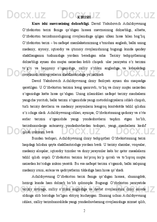 KIRISH
Kurs   ishi   mavzusining   dolzarbligi.   David   Yakubovich   Achildiyevning
O zbekiston   tarixi   faniga   qo shgan   hissasi   mavzusining   dolzarbligi,   albatta,ʻ ʻ
O zbekiston   tarixshunosligining   rivojlanishiga   qilgan   ulkan   hissa   bilan   bog liq.
ʻ ʻ
O zbekiston tarixi – bu nafaqat mamlakatimizning o tmishini anglash, balki uning
ʻ ʻ
madaniy,   siyosiy,   iqtisodiy   va   ijtimoiy   rivojlanishining   bugungi   kunda   qanday
shakllanganini   tushunishga   yordam   beradigan   soha.   Tarixiy   tadqiqotlarning
dolzarbligi   aynan   shu   nuqtai   nazardan   kelib   chiqadi:   ular   jamiyatni   o z   tarixini	
ʻ
to g ri   va   haqqoniy   o rganishga,   milliy   o‘zlikni   anglashga   va   kelajakdagi	
ʻ ʻ ʻ
rivojlanish strategiyalarini shakllantirishga yo naltiradi.	
ʻ
David   Yakubovich   Achildiyevning   ilmiy   faoliyati   aynan   shu   maqsadga
qaratilgan.  U O zbekiston  tarixini  keng  qamrovli, to liq va  ilmiy nuqtai  nazardan	
ʻ ʻ
o rganishga   katta   hissa   qo shgan.   Uning   izlanishlari   nafaqat   tarixiy   manbalarni	
ʻ ʻ
yangicha yoritish, balki tarixni o rganishda yangi metodologiyalarni ishlab chiqish,	
ʻ
turli   tarixiy   davrlarni   va   madaniy   jarayonlarni   kengroq   kontekstda   tahlil   qilishni
o z ichiga oladi. Achildiyevning ishlari, ayniqsa, O zbekistonning qadimiy va o rta	
ʻ ʻ ʻ
asrlar   tarixini   o‘rganishda   yangi   yondashuvlarni   taqdim   etgan   bo lib,	
ʻ
tarixshunoslarga   an'anaviy   yondashuvlardan   tashqari,   yangi   manbalarni   kashf
qilish imkonini berdi.
Bundan   tashqari,   Achildiyevning   ilmiy   tadqiqotlari   O zbekistonning   tarixi	
ʻ
haqidagi bilishni qayta shakllantirishga yordam berdi. U tarixiy shaxslar, voqealar,
madaniy aloqalar, iqtisodiy tizimlar va diniy jarayonlar kabi bir qator masalalarni
tahlil   qilish   orqali   O zbekiston   tarixini   ko‘proq   ko p   qirrali   va   to liqroq   nuqtai	
ʻ ʻ ʻ
nazardan ko‘rishga imkon yaratdi. Bu esa nafaqat tarixni o‘rganish, balki xalqning
madaniy irsini, an'ana va qadriyatlarini tiklashga ham hissa qo‘shadi.
Achildiyevning   O zbekiston   tarixi   faniga   qo shgan   hissasi,   shuningdek,	
ʻ ʻ
hozirgi   kunda   ham   dolzarb   bo lib   qolmoqda.   Bugungi   O zbekiston   jamiyatida	
ʻ ʻ
tarixiy   xotiraga,   milliy   o‘zlikni   anglashga   va   davlat   rivojlanishini   ilmiy   asosda
oldinga   olib   borishga   bo‘lgan   ehtiyoj   kuchaygan.   Shuning   uchun   Achildiyevning
ishlari, milliy tarixshunoslikda yangi yondashuvlarning rivojlanishiga xizmat qilib,
2 