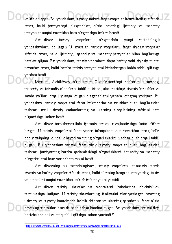 ko‘rib chiqqan. Bu yondashuv, siyosiy tarixni faqat voqealar ketma-ketligi sifatida
emas,   balki   jamiyatdagi   o‘zgarishlar,   o‘sha   davrdagi   ijtimoiy   va   madaniy
jarayonlar nuqtai nazaridan ham o‘rganishga imkon beradi.
Achildiyev   tarixiy   voqealarni   o‘rganishda   yangi   metodologik
yondashuvlarni   qo‘llagan.   U,   masalan,   tarixiy   voqealarni   faqat   siyosiy   voqealar
sifatida   emas,   balki   ijtimoiy,   iqtisodiy   va   madaniy   jarayonlar   bilan   bog‘lashga
harakat qilgan. Bu yondashuv, tarixiy voqealarni faqat  harbiy yoki siyosiy  nuqtai
nazardan emas, balki barcha tarixiy jarayonlarni birlashtirgan holda tahlil qilishga
yordam berdi.
Masalan,   Achildiyev   o‘rta   asrlar   O‘zbekistonidagi   shaharlar   o‘rtasidagi
madaniy va iqtisodiy aloqalarni tahlil qilishda, ular orasidagi siyosiy kurashlar va
savdo   yo‘llari   orqali   yuzaga   kelgan   o‘zgarishlarni   yanada   kengroq   yoritgan.   Bu
yondashuv,   tarixiy   voqealarni   faqat   hukmdorlar   va   urushlar   bilan   bog‘lashdan
tashqari,   turli   ijtimoiy   qatlamlarning   va   ularning   aloqalarining   ta'sirini   ham
o‘rganishga imkon berdi.
Achildiyev   tarixshunoslikda   ijtimoiy   tarixni   rivojlantirishga   katta   e'tibor
bergan.   U   tarixiy   voqealarni   faqat   yuqori   tabaqalar   nuqtai   nazaridan   emas,   balki
oddiy xalqning kundalik hayoti va uning o‘zgarishlarini hisobga olish orqali tahlil
qilgan.   Bu   yondashuv   tarixni   faqat   yirik   siyosiy   voqealar   bilan   bog‘lashdan
tashqari,   jamiyatning   barcha   qatlamlaridagi   o‘zgarishlarni,   iqtisodiy   va   madaniy
o‘zgarishlarni ham yoritish imkonini berdi.
Achildiyevning   bu   metodologiyasi,   tarixiy   voqealarni   an'anaviy   tarzda
siyosiy va harbiy voqealar sifatida emas, balki ularning kengroq jamiyatdagi ta'siri
va oqibatlari nuqtai nazaridan ko‘rish imkoniyatini yaratdi.
Achildiyev   tarixiy   shaxslar   va   voqealarni   baholashda   ob'ektivlikni
ta'minlashga   intilgan.   U   tarixiy   shaxslarning   faoliyatini   ular   yashagan   davrning
ijtimoiy  va  siyosiy  kontekstida   ko‘rib  chiqqan  va  ularning  qarorlarini   faqat   o‘sha
davrning sharoitlari asosida baholashga harakat qilgan. Bu yondashuv, tarixni iloji
boricha adolatli va aniq tahlil qilishga imkon yaratadi. 9
9
  https://menora.world/2023/11/velikij-prosvetitel/?ysclid=m6oph7ihwk321401373  
20 