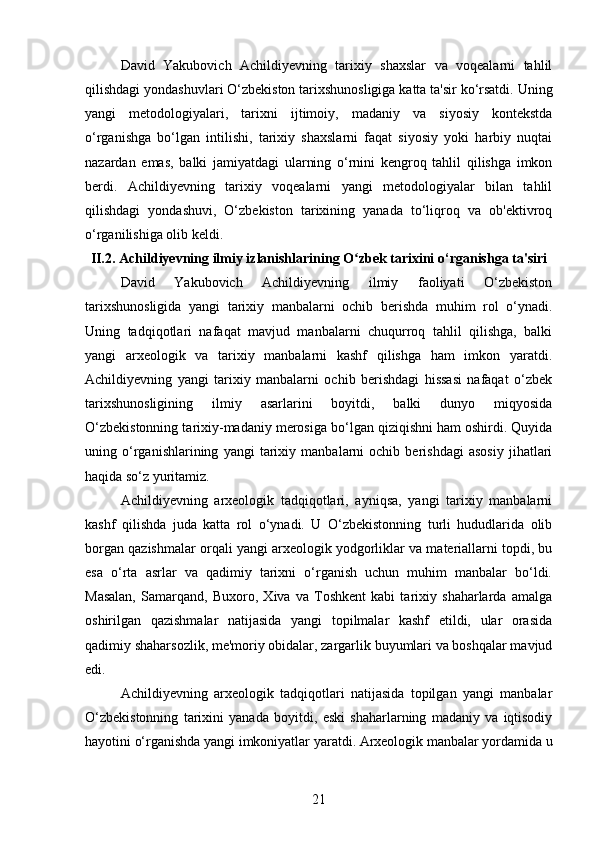 David   Yakubovich   Achildiyevning   tarixiy   shaxslar   va   voqealarni   tahlil
qilishdagi yondashuvlari O‘zbekiston tarixshunosligiga katta ta'sir ko‘rsatdi. Uning
yangi   metodologiyalari,   tarixni   ijtimoiy,   madaniy   va   siyosiy   kontekstda
o‘rganishga   bo‘lgan   intilishi,   tarixiy   shaxslarni   faqat   siyosiy   yoki   harbiy   nuqtai
nazardan   emas,   balki   jamiyatdagi   ularning   o‘rnini   kengroq   tahlil   qilishga   imkon
berdi.   Achildiyevning   tarixiy   voqealarni   yangi   metodologiyalar   bilan   tahlil
qilishdagi   yondashuvi,   O‘zbekiston   tarixining   yanada   to‘liqroq   va   ob'ektivroq
o‘rganilishiga olib keldi.
II.2. Achildiyevning ilmiy izlanishlarining O zbek tarixini o‘rganishga ta'siriʻ
David   Yakubovich   Achildiyevning   ilmiy   faoliyati   O‘zbekiston
tarixshunosligida   yangi   tarixiy   manbalarni   ochib   berishda   muhim   rol   o‘ynadi.
Uning   tadqiqotlari   nafaqat   mavjud   manbalarni   chuqurroq   tahlil   qilishga,   balki
yangi   arxeologik   va   tarixiy   manbalarni   kashf   qilishga   ham   imkon   yaratdi.
Achildiyevning   yangi   tarixiy   manbalarni   ochib   berishdagi   hissasi   nafaqat   o‘zbek
tarixshunosligining   ilmiy   asarlarini   boyitdi,   balki   dunyo   miqyosida
O‘zbekistonning tarixiy-madaniy merosiga bo‘lgan qiziqishni ham oshirdi. Quyida
uning   o‘rganishlarining   yangi   tarixiy   manbalarni   ochib   berishdagi   asosiy   jihatlari
haqida so‘z yuritamiz.
Achildiyevning   arxeologik   tadqiqotlari,   ayniqsa,   yangi   tarixiy   manbalarni
kashf   qilishda   juda   katta   rol   o‘ynadi.   U   O‘zbekistonning   turli   hududlarida   olib
borgan qazishmalar orqali yangi arxeologik yodgorliklar va materiallarni topdi, bu
esa   o‘rta   asrlar   va   qadimiy   tarixni   o‘rganish   uchun   muhim   manbalar   bo‘ldi.
Masalan,   Samarqand,   Buxoro,   Xiva   va   Toshkent   kabi   tarixiy   shaharlarda   amalga
oshirilgan   qazishmalar   natijasida   yangi   topilmalar   kashf   etildi,   ular   orasida
qadimiy shaharsozlik, me'moriy obidalar, zargarlik buyumlari va boshqalar mavjud
edi.
Achildiyevning   arxeologik   tadqiqotlari   natijasida   topilgan   yangi   manbalar
O‘zbekistonning   tarixini   yanada   boyitdi,   eski   shaharlarning   madaniy   va   iqtisodiy
hayotini o‘rganishda yangi imkoniyatlar yaratdi. Arxeologik manbalar yordamida u
21 