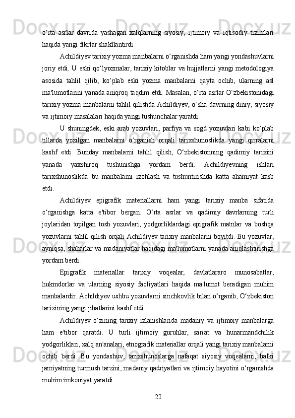 o‘rta   asrlar   davrida   yashagan   xalqlarning   siyosiy,   ijtimoiy   va   iqtisodiy   tizimlari
haqida yangi fikrlar shakllantirdi.
Achildiyev tarixiy yozma manbalarni o‘rganishda ham yangi yondashuvlarni
joriy etdi. U eski  qo‘lyozmalar, tarixiy kitoblar va hujjatlarni yangi metodologiya
asosida   tahlil   qilib,   ko‘plab   eski   yozma   manbalarni   qayta   ochib,   ularning   asl
ma'lumotlarini yanada aniqroq taqdim etdi. Masalan, o‘rta asrlar O‘zbekistonidagi
tarixiy yozma manbalarni tahlil qilishda Achildiyev, o‘sha davrning diniy, siyosiy
va ijtimoiy masalalari haqida yangi tushunchalar yaratdi.
U   shuningdek,   eski   arab   yozuvlari,   parfiya   va   sogd   yozuvlari   kabi   ko‘plab
tillarda   yozilgan   manbalarni   o‘rganish   orqali   tarixshunoslikda   yangi   qirralarni
kashf   etdi.   Bunday   manbalarni   tahlil   qilish,   O‘zbekistonning   qadimiy   tarixini
yanada   yaxshiroq   tushunishga   yordam   berdi.   Achildiyevning   ishlari
tarixshunoslikda   bu   manbalarni   izohlash   va   tushuntirishda   katta   ahamiyat   kasb
etdi.
Achildiyev   epigrafik   materiallarni   ham   yangi   tarixiy   manba   sifatida
o‘rganishga   katta   e'tibor   bergan.   O‘rta   asrlar   va   qadimiy   davrlarning   turli
joylaridan   topilgan   tosh   yozuvlari,   yodgorliklardagi   epigrafik   matnlar   va   boshqa
yozuvlarni tahlil qilish orqali Achildiyev tarixiy manbalarni boyitdi. Bu yozuvlar,
ayniqsa, shaharlar va madaniyatlar haqidagi ma'lumotlarni yanada aniqlashtirishga
yordam berdi.
Epigrafik   materiallar   tarixiy   voqealar,   davlatlararo   munosabatlar,
hukmdorlar   va   ularning   siyosiy   faoliyatlari   haqida   ma'lumot   beradigan   muhim
manbalardir. Achildiyev ushbu yozuvlarni sinchkovlik bilan o‘rganib, O‘zbekiston
tarixining yangi jihatlarini kashf etdi.
Achildiyev   o‘zining   tarixiy   izlanishlarida   madaniy   va   ijtimoiy   manbalarga
ham   e'tibor   qaratdi.   U   turli   ijtimoiy   guruhlar,   san'at   va   hunarmandchilik
yodgorliklari, xalq an'analari, etnografik materiallar orqali yangi tarixiy manbalarni
ochib   berdi.   Bu   yondashuv,   tarixshunoslarga   nafaqat   siyosiy   voqealarni,   balki
jamiyatning turmush tarzini, madaniy qadriyatlari va ijtimoiy hayotini o‘rganishda
muhim imkoniyat yaratdi.
22 