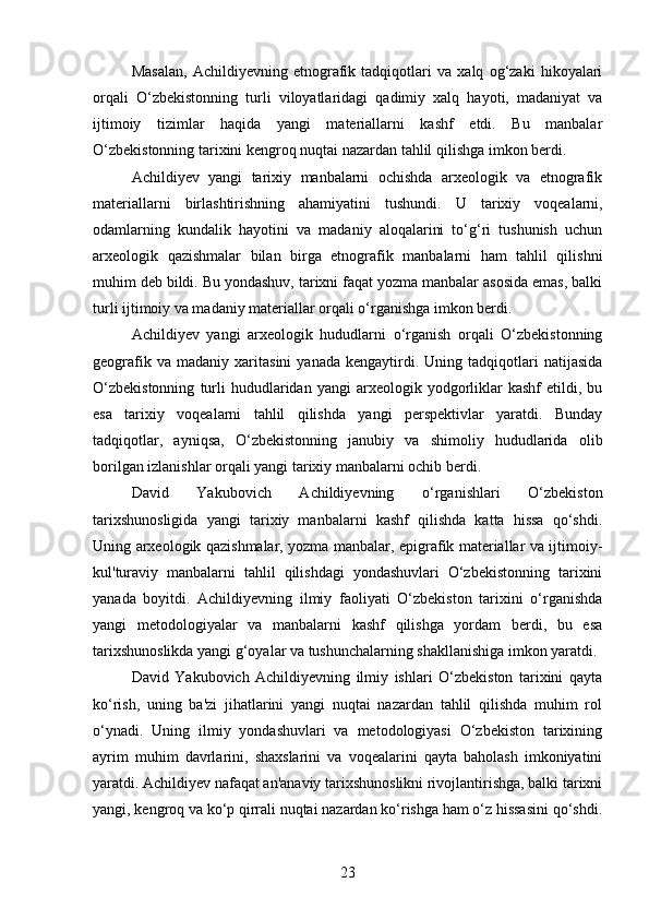 Masalan,   Achildiyevning   etnografik   tadqiqotlari   va   xalq   og‘zaki   hikoyalari
orqali   O‘zbekistonning   turli   viloyatlaridagi   qadimiy   xalq   hayoti,   madaniyat   va
ijtimoiy   tizimlar   haqida   yangi   materiallarni   kashf   etdi.   Bu   manbalar
O‘zbekistonning tarixini kengroq nuqtai nazardan tahlil qilishga imkon berdi.
Achildiyev   yangi   tarixiy   manbalarni   ochishda   arxeologik   va   etnografik
materiallarni   birlashtirishning   ahamiyatini   tushundi.   U   tarixiy   voqealarni,
odamlarning   kundalik   hayotini   va   madaniy   aloqalarini   to‘g‘ri   tushunish   uchun
arxeologik   qazishmalar   bilan   birga   etnografik   manbalarni   ham   tahlil   qilishni
muhim deb bildi. Bu yondashuv, tarixni faqat yozma manbalar asosida emas, balki
turli ijtimoiy va madaniy materiallar orqali o‘rganishga imkon berdi.
Achildiyev   yangi   arxeologik   hududlarni   o‘rganish   orqali   O‘zbekistonning
geografik   va  madaniy   xaritasini   yanada   kengaytirdi.   Uning  tadqiqotlari   natijasida
O‘zbekistonning   turli   hududlaridan   yangi   arxeologik  yodgorliklar   kashf   etildi,  bu
esa   tarixiy   voqealarni   tahlil   qilishda   yangi   perspektivlar   yaratdi.   Bunday
tadqiqotlar,   ayniqsa,   O‘zbekistonning   janubiy   va   shimoliy   hududlarida   olib
borilgan izlanishlar orqali yangi tarixiy manbalarni ochib berdi.
David   Yakubovich   Achildiyevning   o‘rganishlari   O‘zbekiston
tarixshunosligida   yangi   tarixiy   manbalarni   kashf   qilishda   katta   hissa   qo‘shdi.
Uning arxeologik qazishmalar, yozma manbalar, epigrafik materiallar va ijtimoiy-
kul'turaviy   manbalarni   tahlil   qilishdagi   yondashuvlari   O‘zbekistonning   tarixini
yanada   boyitdi.   Achildiyevning   ilmiy   faoliyati   O‘zbekiston   tarixini   o‘rganishda
yangi   metodologiyalar   va   manbalarni   kashf   qilishga   yordam   berdi,   bu   esa
tarixshunoslikda yangi g‘oyalar va tushunchalarning shakllanishiga imkon yaratdi.
David   Yakubovich   Achildiyevning   ilmiy   ishlari   O‘zbekiston   tarixini   qayta
ko‘rish,   uning   ba'zi   jihatlarini   yangi   nuqtai   nazardan   tahlil   qilishda   muhim   rol
o‘ynadi.   Uning   ilmiy   yondashuvlari   va   metodologiyasi   O‘zbekiston   tarixining
ayrim   muhim   davrlarini,   shaxslarini   va   voqealarini   qayta   baholash   imkoniyatini
yaratdi. Achildiyev nafaqat an'anaviy tarixshunoslikni rivojlantirishga, balki tarixni
yangi, kengroq va ko‘p qirrali nuqtai nazardan ko‘rishga ham o‘z hissasini qo‘shdi.
23 