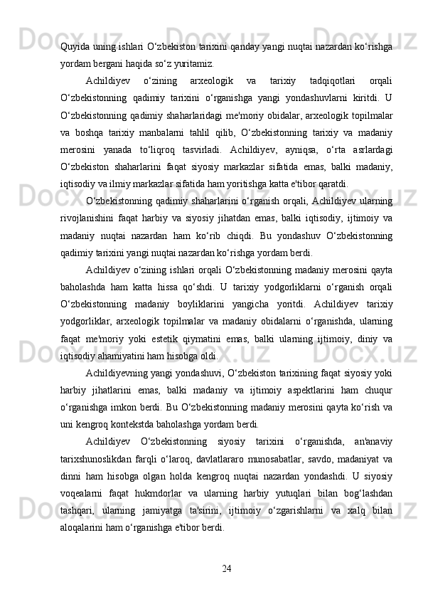 Quyida uning ishlari O‘zbekiston tarixini qanday yangi nuqtai nazardan ko‘rishga
yordam bergani haqida so‘z yuritamiz.
Achildiyev   o‘zining   arxeologik   va   tarixiy   tadqiqotlari   orqali
O‘zbekistonning   qadimiy   tarixini   o‘rganishga   yangi   yondashuvlarni   kiritdi.   U
O‘zbekistonning  qadimiy shaharlaridagi  me'moriy obidalar, arxeologik topilmalar
va   boshqa   tarixiy   manbalarni   tahlil   qilib,   O‘zbekistonning   tarixiy   va   madaniy
merosini   yanada   to‘liqroq   tasvirladi.   Achildiyev,   ayniqsa,   o‘rta   asrlardagi
O‘zbekiston   shaharlarini   faqat   siyosiy   markazlar   sifatida   emas,   balki   madaniy,
iqtisodiy va ilmiy markazlar sifatida ham yoritishga katta e'tibor qaratdi.
O‘zbekistonning  qadimiy shaharlarini o‘rganish orqali, Achildiyev ularning
rivojlanishini   faqat   harbiy   va   siyosiy   jihatdan   emas,   balki   iqtisodiy,   ijtimoiy   va
madaniy   nuqtai   nazardan   ham   ko‘rib   chiqdi.   Bu   yondashuv   O‘zbekistonning
qadimiy tarixini yangi nuqtai nazardan ko‘rishga yordam berdi.
Achildiyev o‘zining  ishlari  orqali  O‘zbekistonning  madaniy  merosini  qayta
baholashda   ham   katta   hissa   qo‘shdi.   U   tarixiy   yodgorliklarni   o‘rganish   orqali
O‘zbekistonning   madaniy   boyliklarini   yangicha   yoritdi.   Achildiyev   tarixiy
yodgorliklar,   arxeologik   topilmalar   va   madaniy   obidalarni   o‘rganishda,   ularning
faqat   me'moriy   yoki   estetik   qiymatini   emas,   balki   ularning   ijtimoiy,   diniy   va
iqtisodiy ahamiyatini ham hisobga oldi.
Achildiyevning yangi yondashuvi, O‘zbekiston tarixining faqat siyosiy yoki
harbiy   jihatlarini   emas,   balki   madaniy   va   ijtimoiy   aspektlarini   ham   chuqur
o‘rganishga imkon berdi. Bu O‘zbekistonning madaniy merosini  qayta ko‘rish va
uni kengroq kontekstda baholashga yordam berdi.
Achildiyev   O‘zbekistonning   siyosiy   tarixini   o‘rganishda,   an'anaviy
tarixshunoslikdan   farqli   o‘laroq,   davlatlararo   munosabatlar,   savdo,   madaniyat   va
dinni   ham   hisobga   olgan   holda   kengroq   nuqtai   nazardan   yondashdi.   U   siyosiy
voqealarni   faqat   hukmdorlar   va   ularning   harbiy   yutuqlari   bilan   bog‘lashdan
tashqari,   ularning   jamiyatga   ta'sirini,   ijtimoiy   o‘zgarishlarni   va   xalq   bilan
aloqalarini ham o‘rganishga e'tibor berdi.
24 