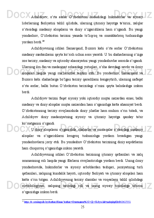 Achildiyev,   o‘rta   asrlar   O‘zbekistoni   hududidagi   hukmdorlar   va   siyosiy
liderlarning   faoliyatini   tahlil   qilishda,   ularning   ijtimoiy   hayotga   ta'sirini,   xalqlar
o‘rtasidagi   madaniy   aloqalarni   va   diniy   o‘zgarishlarni   ham   o‘rgandi.   Bu   yangi
yondashuv,   O‘zbekiston   tarixini   yanada   to‘liqroq   va   murakkabroq   tushunishga
yordam berdi. 10
Achildiyevning   ishlari   Samarqand,   Buxoro   kabi   o‘rta   asrlar   O‘zbekistoni
madaniy markazlarini qayta ko‘rish uchun asos yaratdi. U bu shaharlarning o‘ziga
xos tarixiy, madaniy va iqtisodiy ahamiyatini yangi yondashuvlar asosida o‘rgandi.
Ularning ilm-fan va madaniyat sohasidagi yutuqlari, o‘sha davrdagi savdo va ilmiy
aloqalari   haqida   yangi   ma'lumotlar   taqdim   etdi.   Bu   yondashuv,   Samarqand   va
Buxoro  kabi   shaharlarga   bo‘lgan   tarixiy   qarashlarni   kengaytirib,  ularning   nafaqat
o‘rta   asrlar,   balki   butun   O‘zbekiston   tarixidagi   o‘rnini   qayta   baholashga   imkon
berdi.
Achildiyev   tarixni   faqat   siyosiy   yoki   iqtisodiy   nuqtai   nazardan   emas,   balki
madaniy va diniy aloqalar nuqtai nazaridan ham o‘rganishga katta ahamiyat berdi.
O‘zbekistonning   tarixiy   rivojlanishida   diniy   jihatlar   ham   muhim   o‘rin   tutadi,   va
Achildiyev   diniy   madaniyatning   siyosiy   va   ijtimoiy   hayotga   qanday   ta'sir
ko‘rsatganini o‘rgandi.
U diniy aloqalarni o‘rganishda, shaharlar va mintaqalar o‘rtasidagi madaniy
aloqalar   va   o‘zgarishlarni   kengroq   tushunishga   yordam   beradigan   yangi
yondashuvlarni joriy etdi. Bu yondashuv O‘zbekiston tarixining diniy aspektlarini
ham chuqurroq o‘rganishga imkon yaratdi.
Achildiyevning   ishlari   O‘zbekiston   tarixining   ijtimoiy   qatlamlari   va   xalq
ommasining roli haqida yangi fikrlarni rivojlantirishga yordam berdi.   Uning ilmiy
yondashuvida,   hukmdorlar   va   siyosiy   arboblardan   tashqari,   jamiyatning   turli
qatlamlari,  xalqning kundalik  hayoti, iqtisodiy  faoliyati  va  ijtimoiy  aloqalari  ham
katta   o‘rin   tutgan.   Achildiyevning   tarixiy   shaxslar   va   voqealarni   tahlil   qilishdagi
metodologiyasi,   xalqning   tarixdagi   roli   va   uning   siyosiy   tizimlarga   ta'sirini
o‘rganishga imkon berdi.
10
  https://e-catalog.nlb.by/Author/Home?author=Очильдиев%2C+Д.+Я.&ysclid=m6ophpfllv842417551  
25 
