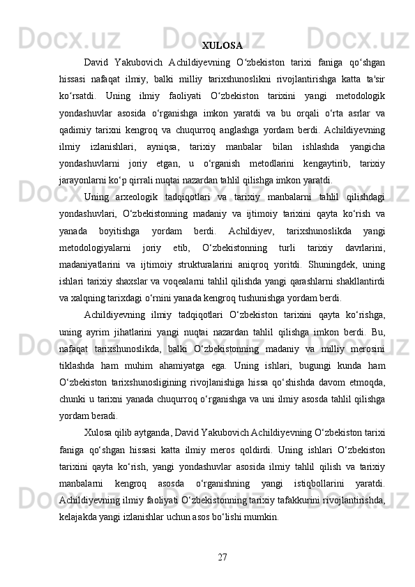 XULOSA
David   Yakubovich   Achildiyevning   O zbekiston   tarixi   faniga   qo shganʻ ʻ
hissasi   nafaqat   ilmiy,   balki   milliy   tarixshunoslikni   rivojlantirishga   katta   ta'sir
ko rsatdi.   Uning   ilmiy   faoliyati   O zbekiston   tarixini   yangi   metodologik	
ʻ ʻ
yondashuvlar   asosida   o‘rganishga   imkon   yaratdi   va   bu   orqali   o‘rta   asrlar   va
qadimiy   tarixni   kengroq   va   chuqurroq   anglashga   yordam   berdi.   Achildiyevning
ilmiy   izlanishlari,   ayniqsa,   tarixiy   manbalar   bilan   ishlashda   yangicha
yondashuvlarni   joriy   etgan,   u   o‘rganish   metodlarini   kengaytirib,   tarixiy
jarayonlarni ko‘p qirrali nuqtai nazardan tahlil qilishga imkon yaratdi.
Uning   arxeologik   tadqiqotlari   va   tarixiy   manbalarni   tahlil   qilishdagi
yondashuvlari,   O‘zbekistonning   madaniy   va   ijtimoiy   tarixini   qayta   ko‘rish   va
yanada   boyitishga   yordam   berdi.   Achildiyev,   tarixshunoslikda   yangi
metodologiyalarni   joriy   etib,   O‘zbekistonning   turli   tarixiy   davrlarini,
madaniyatlarini   va   ijtimoiy   strukturalarini   aniqroq   yoritdi.   Shuningdek,   uning
ishlari tarixiy shaxslar  va voqealarni tahlil qilishda yangi qarashlarni shakllantirdi
va xalqning tarixdagi o‘rnini yanada kengroq tushunishga yordam berdi.
Achildiyevning   ilmiy   tadqiqotlari   O‘zbekiston   tarixini   qayta   ko‘rishga,
uning   ayrim   jihatlarini   yangi   nuqtai   nazardan   tahlil   qilishga   imkon   berdi.   Bu,
nafaqat   tarixshunoslikda,   balki   O‘zbekistonning   madaniy   va   milliy   merosini
tiklashda   ham   muhim   ahamiyatga   ega.   Uning   ishlari,   bugungi   kunda   ham
O‘zbekiston   tarixshunosligining   rivojlanishiga   hissa   qo‘shishda   davom   etmoqda,
chunki u tarixni yanada chuqurroq o‘rganishga va uni ilmiy asosda tahlil qilishga
yordam beradi.
Xulosa qilib aytganda, David Yakubovich Achildiyevning O‘zbekiston tarixi
faniga   qo‘shgan   hissasi   katta   ilmiy   meros   qoldirdi.   Uning   ishlari   O‘zbekiston
tarixini   qayta   ko‘rish,   yangi   yondashuvlar   asosida   ilmiy   tahlil   qilish   va   tarixiy
manbalarni   kengroq   asosda   o‘rganishning   yangi   istiqbollarini   yaratdi.
Achildiyevning ilmiy faoliyati O‘zbekistonning tarixiy tafakkurini rivojlantirishda,
kelajakda yangi izlanishlar uchun asos bo‘lishi mumkin.
27 