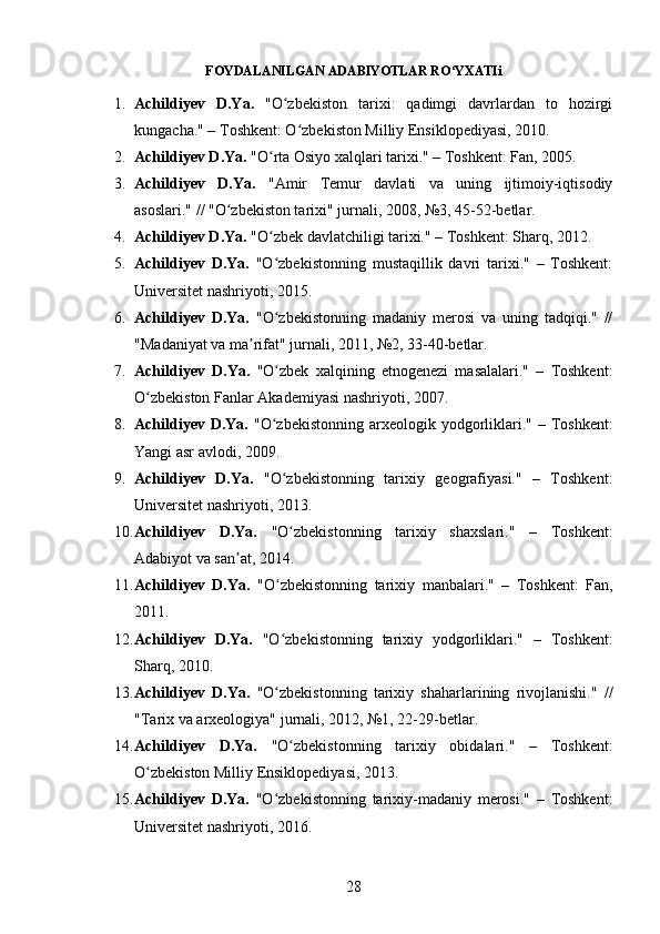 FOYDALANILGAN ADABIYOTLAR RO YXATIʻ i
1. Achildiyev   D.Ya.   "O zbekiston   tarixi:   qadimgi   davrlardan   to   hozirgi	
ʻ
kungacha." – Toshkent: O zbekiston Milliy Ensiklopediyasi, 2010.	
ʻ
2. Achildiyev D.Ya.  "O rta Osiyo xalqlari tarixi." – Toshkent: Fan, 2005.	
ʻ
3. Achildiyev   D.Ya.   "Amir   Temur   davlati   va   uning   ijtimoiy-iqtisodiy
asoslari." // "O zbekiston tarixi" jurnali, 2008, №3, 45-52-betlar.	
ʻ
4. Achildiyev D.Ya.  "O zbek davlatchiligi tarixi." – Toshkent: Sharq, 2012.	
ʻ
5. Achildiyev   D.Ya.   "O zbekistonning   mustaqillik   davri   tarixi."   –   Toshkent:
ʻ
Universitet nashriyoti, 2015.
6. Achildiyev   D.Ya.   "O zbekistonning   madaniy   merosi   va   uning   tadqiqi."   //
ʻ
"Madaniyat va ma rifat" jurnali, 2011, №2, 33-40-betlar.	
ʼ
7. Achildiyev   D.Ya.   "O zbek   xalqining   etnogenezi   masalalari."   –   Toshkent:	
ʻ
O zbekiston Fanlar Akademiyasi nashriyoti, 2007.	
ʻ
8. Achildiyev  D.Ya.   "O zbekistonning arxeologik yodgorliklari." – Toshkent:	
ʻ
Yangi asr avlodi, 2009.
9. Achildiyev   D.Ya.   "O zbekistonning   tarixiy   geografiyasi."   –   Toshkent:
ʻ
Universitet nashriyoti, 2013.
10. Achildiyev   D.Ya.   "O zbekistonning   tarixiy   shaxslari."   –   Toshkent:
ʻ
Adabiyot va san at, 2014.	
ʼ
11. Achildiyev   D.Ya.   "O zbekistonning   tarixiy   manbalari."   –   Toshkent:   Fan,	
ʻ
2011.
12. Achildiyev   D.Ya.   "O zbekistonning   tarixiy   yodgorliklari."   –   Toshkent:
ʻ
Sharq, 2010.
13. Achildiyev   D.Ya.   "O zbekistonning   tarixiy   shaharlarining   rivojlanishi."   //
ʻ
"Tarix va arxeologiya" jurnali, 2012, №1, 22-29-betlar.
14. Achildiyev   D.Ya.   "O zbekistonning   tarixiy   obidalari."   –   Toshkent:	
ʻ
O zbekiston Milliy Ensiklopediyasi, 2013.	
ʻ
15. Achildiyev   D.Ya.   "O zbekistonning   tarixiy-madaniy   merosi."   –   Toshkent:	
ʻ
Universitet nashriyoti, 2016.
28 