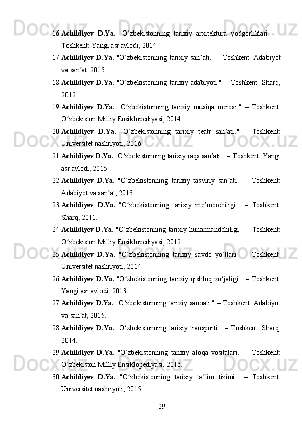 16. Achildiyev   D.Ya.   "O zbekistonning   tarixiy   arxitektura   yodgorliklari."   –ʻ
Toshkent: Yangi asr avlodi, 2014.
17. Achildiyev   D.Ya.   "O zbekistonning   tarixiy   san ati."   –   Toshkent:   Adabiyot
ʻ ʼ
va san at, 2015.	
ʼ
18. Achildiyev   D.Ya.   "O zbekistonning   tarixiy   adabiyoti."   –   Toshkent:   Sharq,	
ʻ
2012.
19. Achildiyev   D.Ya.   "O zbekistonning   tarixiy   musiqa   merosi."   –   Toshkent:
ʻ
O zbekiston Milliy Ensiklopediyasi, 2014.	
ʻ
20. Achildiyev   D.Ya.   "O zbekistonning   tarixiy   teatr   san ati."   –   Toshkent:	
ʻ ʼ
Universitet nashriyoti, 2016.
21. Achildiyev D.Ya.  "O zbekistonning tarixiy raqs san ati." – Toshkent: Yangi	
ʻ ʼ
asr avlodi, 2015.
22. Achildiyev   D.Ya.   "O zbekistonning   tarixiy   tasviriy   san ati."   –   Toshkent:
ʻ ʼ
Adabiyot va san at, 2013.	
ʼ
23. Achildiyev   D.Ya.   "O zbekistonning   tarixiy   me morchiligi."   –   Toshkent:	
ʻ ʼ
Sharq, 2011.
24. Achildiyev D.Ya.   "O zbekistonning tarixiy hunarmandchiligi." – Toshkent:
ʻ
O zbekiston Milliy Ensiklopediyasi, 2012.	
ʻ
25. Achildiyev   D.Ya.   "O zbekistonning   tarixiy   savdo   yo llari."   –   Toshkent:	
ʻ ʻ
Universitet nashriyoti, 2014.
26. Achildiyev   D.Ya.   "O zbekistonning   tarixiy   qishloq   xo jaligi."   –   Toshkent:
ʻ ʻ
Yangi asr avlodi, 2013.
27. Achildiyev D.Ya.   "O zbekistonning tarixiy sanoati."  – Toshkent:  Adabiyot
ʻ
va san at, 2015.	
ʼ
28. Achildiyev   D.Ya.   "O zbekistonning   tarixiy   transporti."   –   Toshkent:   Sharq,	
ʻ
2014.
29. Achildiyev   D.Ya.   "O zbekistonning   tarixiy   aloqa   vositalari."   –   Toshkent:
ʻ
O zbekiston Milliy Ensiklopediyasi, 2016.	
ʻ
30. Achildiyev   D.Ya.   "O zbekistonning   tarixiy   ta lim   tizimi."   –   Toshkent:	
ʻ ʼ
Universitet nashriyoti, 2015.
29 