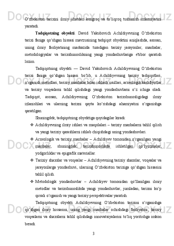 O zbekiston   tarixini   ilmiy   jihatdan   kengroq   va   to‘liqroq   tushunish   imkoniyatiniʻ
yaratadi.
Tadqiqotning   obyekti .   David   Yakubovich   Achildiyevning   O zbekiston	
ʻ
tarixi  faniga  qo shgan  hissasi   mavzusining  tadqiqot  obyektini  aniqlashda,  asosan,	
ʻ
uning   ilmiy   faoliyatining   markazida   turadigan   tarixiy   jarayonlar,   manbalar,
metodologiyalar   va   tarixshunoslikning   yangi   yondashuvlariga   e'tibor   qaratish
lozim.
Tadqiqotning   obyekti   —   David   Yakubovich   Achildiyevning   O zbekiston	
ʻ
tarixi   faniga   qo shgan   hissasi	
ʻ   bo lib,   u   Achildiyevning   tarixiy   tadqiqotlari,	ʻ
o‘rganish metodlari, tarixiy manbalar bilan ishlash usullari, arxeologik kashfiyotlar
va   tarixiy   voqealarni   tahlil   qilishdagi   yangi   yondashuvlarni   o‘z   ichiga   oladi.
Tadqiqot,   asosan,   Achildiyevning   O zbekiston   tarixshunosligidagi   ilmiy	
ʻ
izlanishlari   va   ularning   tarixni   qayta   ko‘rishdagi   ahamiyatini   o‘rganishga
qaratilgan.
Shuningdek, tadqiqotning obyektiga quyidagilar kiradi:
 Achildiyevning ilmiy ishlari va maqolalari   – tarixiy manbalarni tahlil qilish
va yangi tarixiy qarashlarni ishlab chiqishdagi uning yondashuvlari.
 Arxeologik   va   tarixiy   manbalar   –   Achildiyev   tomonidan   o‘rganilgan   yangi
manbalar,   shuningdek,   tarixshunoslikda   ishlatilgan   qo‘lyozmalar,
yodgorliklar va epigrafik materiallar.
 Tarixiy shaxslar  va voqealar   – Achildiyevning tarixiy shaxslar, voqealar va
jarayonlarga   yondashuvi,   ularning   O zbekiston   tarixiga   qo‘shgan   hissasini
ʻ
tahlil qilish.
 Metodologik   yondashuvlar   –   Achildiyev   tomonidan   qo‘llanilgan   ilmiy
metodlar   va   tarixshunoslikda   yangi   yondashuvlar,   jumladan,   tarixni   ko‘p
qirrali o‘rganish va yangi tarixiy perspektivalar yaratish.
Tadqiqotning   obyekti   Achildiyevning   O zbekiston   tarixini   o‘rganishga	
ʻ
qo‘shgan   ilmiy   hissasini,   uning   yangi   manbalar   ochishdagi   faoliyatini,   tarixiy
voqealarni va shaxslarni  tahlil  qilishdagi  innovatsiyalarini to‘liq yoritishga imkon
beradi.
3 