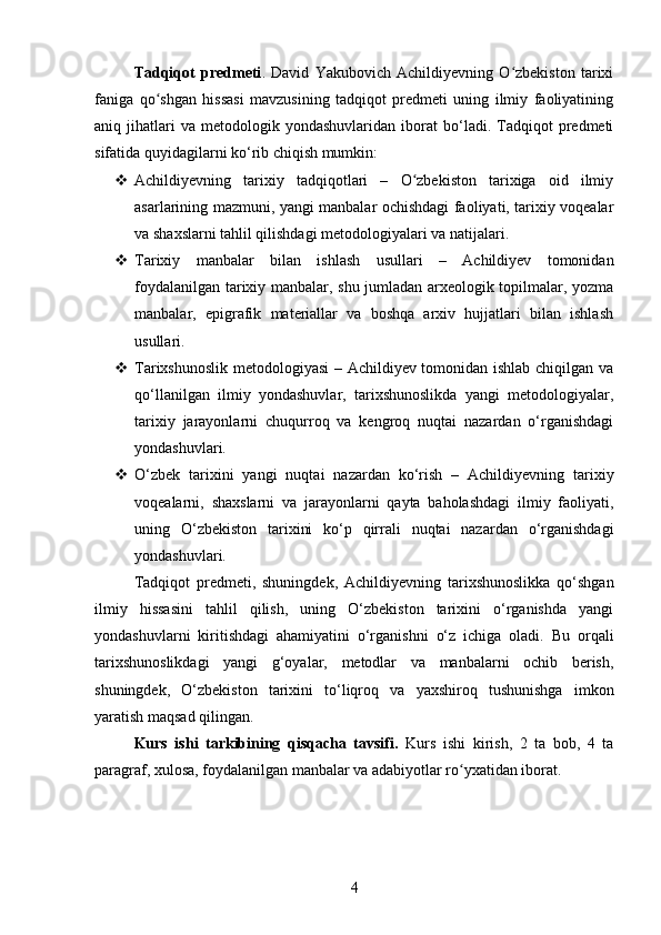 Tadqiqot   predmeti .   David   Yakubovich   Achildiyevning   O zbekiston   tarixiʻ
faniga   qo shgan   hissasi   mavzusining   tadqiqot   predmeti   uning   ilmiy   faoliyatining	
ʻ
aniq  jihatlari   va   metodologik  yondashuvlaridan   iborat   bo‘ladi.  Tadqiqot   predmeti
sifatida quyidagilarni ko‘rib chiqish mumkin:
 Achildiyevning   tarixiy   tadqiqotlari   –   O zbekiston   tarixiga   oid   ilmiy	
ʻ
asarlarining mazmuni, yangi manbalar ochishdagi faoliyati, tarixiy voqealar
va shaxslarni tahlil qilishdagi metodologiyalari va natijalari.
 Tarixiy   manbalar   bilan   ishlash   usullari   –   Achildiyev   tomonidan
foydalanilgan tarixiy manbalar, shu jumladan arxeologik topilmalar, yozma
manbalar,   epigrafik   materiallar   va   boshqa   arxiv   hujjatlari   bilan   ishlash
usullari.
 Tarixshunoslik metodologiyasi  – Achildiyev tomonidan ishlab chiqilgan va
qo‘llanilgan   ilmiy   yondashuvlar,   tarixshunoslikda   yangi   metodologiyalar,
tarixiy   jarayonlarni   chuqurroq   va   kengroq   nuqtai   nazardan   o‘rganishdagi
yondashuvlari.
 O‘zbek   tarixini   yangi   nuqtai   nazardan   ko‘rish   –   Achildiyevning   tarixiy
voqealarni,   shaxslarni   va   jarayonlarni   qayta   baholashdagi   ilmiy   faoliyati,
uning   O‘zbekiston   tarixini   ko‘p   qirrali   nuqtai   nazardan   o‘rganishdagi
yondashuvlari.
Tadqiqot   predmeti,   shuningdek,   Achildiyevning   tarixshunoslikka   qo‘shgan
ilmiy   hissasini   tahlil   qilish,   uning   O‘zbekiston   tarixini   o‘rganishda   yangi
yondashuvlarni   kiritishdagi   ahamiyatini   o‘rganishni   o‘z   ichiga   oladi.   Bu   orqali
tarixshunoslikdagi   yangi   g‘oyalar,   metodlar   va   manbalarni   ochib   berish,
shuningdek,   O‘zbekiston   tarixini   to‘liqroq   va   yaxshiroq   tushunishga   imkon
yaratish maqsad qilingan.
Kurs   ishi   tarkibining   qisqacha   tavsifi.   Kurs   ishi   kirish,   2   ta   bob,   4   ta
paragraf, xulosa, foydalanilgan manbalar va adabiyotlar ro yxatidan iborat.	
ʻ
4 