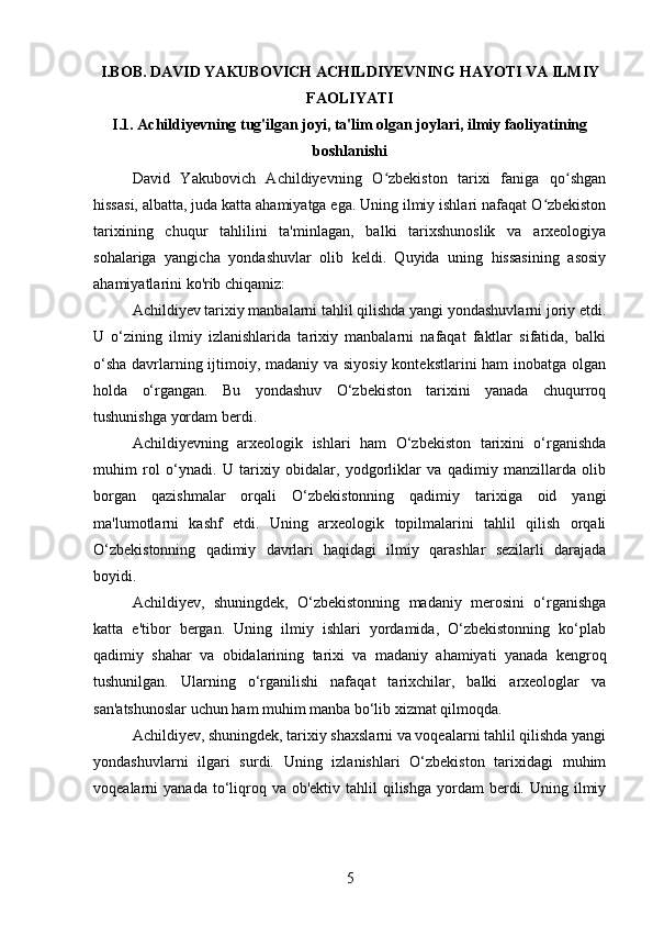 I.BOB. DAVID YAKUBOVICH ACHILDIYEVNING HAYOTI VA ILMIY
FAOLIYATI
I.1. Achildiyevning tug'ilgan joyi, ta'lim olgan joylari, ilmiy faoliyatining
boshlanishi
David   Yakubovich   Achildiyevning   O zbekiston   tarixi   faniga   qo shganʻ ʻ
hissasi, albatta, juda katta ahamiyatga ega. Uning ilmiy ishlari nafaqat O zbekiston	
ʻ
tarixining   chuqur   tahlilini   ta'minlagan,   balki   tarixshunoslik   va   arxeologiya
sohalariga   yangicha   yondashuvlar   olib   keldi.   Quyida   uning   hissasining   asosiy
ahamiyatlarini ko'rib chiqamiz:
Achildiyev tarixiy manbalarni tahlil qilishda yangi yondashuvlarni joriy etdi.
U   o‘zining   ilmiy   izlanishlarida   tarixiy   manbalarni   nafaqat   faktlar   sifatida,   balki
o‘sha  davrlarning ijtimoiy, madaniy va siyosiy  kontekstlarini  ham  inobatga olgan
holda   o‘rgangan.   Bu   yondashuv   O‘zbekiston   tarixini   yanada   chuqurroq
tushunishga yordam berdi.
Achildiyevning   arxeologik   ishlari   ham   O‘zbekiston   tarixini   o‘rganishda
muhim   rol   o‘ynadi.   U   tarixiy   obidalar,   yodgorliklar   va   qadimiy   manzillarda   olib
borgan   qazishmalar   orqali   O‘zbekistonning   qadimiy   tarixiga   oid   yangi
ma'lumotlarni   kashf   etdi.   Uning   arxeologik   topilmalarini   tahlil   qilish   orqali
O‘zbekistonning   qadimiy   davrlari   haqidagi   ilmiy   qarashlar   sezilarli   darajada
boyidi.
Achildiyev,   shuningdek,   O‘zbekistonning   madaniy   merosini   o‘rganishga
katta   e'tibor   bergan.   Uning   ilmiy   ishlari   yordamida,   O‘zbekistonning   ko‘plab
qadimiy   shahar   va   obidalarining   tarixi   va   madaniy   ahamiyati   yanada   kengroq
tushunilgan.   Ularning   o‘rganilishi   nafaqat   tarixchilar,   balki   arxeologlar   va
san'atshunoslar uchun ham muhim manba bo‘lib xizmat qilmoqda.
Achildiyev, shuningdek, tarixiy shaxslarni va voqealarni tahlil qilishda yangi
yondashuvlarni   ilgari   surdi.   Uning   izlanishlari   O‘zbekiston   tarixidagi   muhim
voqealarni  yanada  to‘liqroq  va ob'ektiv  tahlil  qilishga  yordam  berdi.  Uning ilmiy
5 