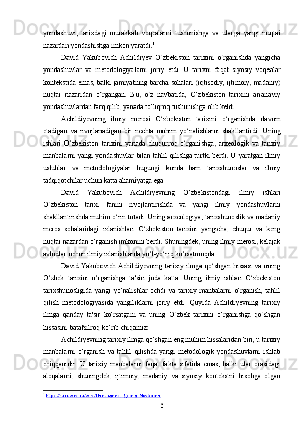 yondashuvi,   tarixdagi   murakkab   voqealarni   tushunishga   va   ularga   yangi   nuqtai
nazardan yondashishga imkon yaratdi. 1
David   Yakubovich   Achildiyev   O‘zbekiston   tarixini   o‘rganishda   yangicha
yondashuvlar   va   metodologiyalarni   joriy   etdi.   U   tarixni   faqat   siyosiy   voqealar
kontekstida emas, balki jamiyatning barcha sohalari (iqtisodiy, ijtimoiy, madaniy)
nuqtai   nazaridan   o‘rgangan.   Bu,   o‘z   navbatida,   O‘zbekiston   tarixini   an'anaviy
yondashuvlardan farq qilib, yanada to‘liqroq tushunishga olib keldi.
Achildiyevning   ilmiy   merosi   O‘zbekiston   tarixini   o‘rganishda   davom
etadigan   va   rivojlanadigan   bir   nechta   muhim   yo‘nalishlarni   shakllantirdi.   Uning
ishlari   O‘zbekiston   tarixini   yanada   chuqurroq   o‘rganishga,   arxeologik   va   tarixiy
manbalarni yangi yondashuvlar bilan tahlil qilishga turtki berdi. U yaratgan ilmiy
uslublar   va   metodologiyalar   bugungi   kunda   ham   tarixshunoslar   va   ilmiy
tadqiqotchilar uchun katta ahamiyatga ega.
David   Yakubovich   Achildiyevning   O‘zbekistondagi   ilmiy   ishlari
O‘zbekiston   tarixi   fanini   rivojlantirishda   va   yangi   ilmiy   yondashuvlarni
shakllantirishda muhim o‘rin tutadi. Uning arxeologiya, tarixshunoslik va madaniy
meros   sohalaridagi   izlanishlari   O‘zbekiston   tarixini   yangicha,   chuqur   va   keng
nuqtai nazardan o‘rganish imkonini berdi. Shuningdek, uning ilmiy merosi, kelajak
avlodlar uchun ilmiy izlanishlarda yo‘l-yo‘riq ko‘rsatmoqda.
David  Yakubovich  Achildiyevning  tarixiy  ilmga  qo‘shgan  hissasi   va  uning
O‘zbek   tarixini   o‘rganishga   ta'siri   juda   katta.   Uning   ilmiy   ishlari   O‘zbekiston
tarixshunosligida   yangi   yo‘nalishlar   ochdi   va   tarixiy   manbalarni   o‘rganish,   tahlil
qilish   metodologiyasida   yangiliklarni   joriy   etdi.   Quyida   Achildiyevning   tarixiy
ilmga   qanday   ta'sir   ko‘rsatgani   va   uning   O‘zbek   tarixini   o‘rganishga   qo‘shgan
hissasini batafsilroq ko‘rib chiqamiz:
Achildiyevning tarixiy ilmga qo‘shgan eng muhim hissalaridan biri, u tarixiy
manbalarni   o‘rganish   va   tahlil   qilishda   yangi   metodologik   yondashuvlarni   ishlab
chiqqanidir.   U   tarixiy   manbalarni   faqat   fakta   sifatida   emas,   balki   ular   orasidagi
aloqalarni,   shuningdek,   ijtimoiy,   madaniy   va   siyosiy   kontekstni   hisobga   olgan
1
  https://ru.ruwiki.ru/wiki/Очильдиев,_Давид_Якубович  
6