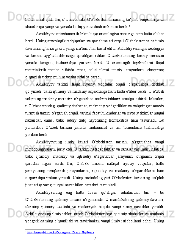 holda tahlil qildi. Bu, o‘z navbatida, O‘zbekiston tarixining ko‘plab voqealariga va
shaxslariga yangi va yanada to‘liq yondashish imkonini berdi. 2
Achildiyev tarixshunoslik bilan birga arxeologiya sohasiga ham katta e’tibor
berdi. Uning arxeologik tadqiqotlari va qazishmalari orqali O‘zbekistonda qadimiy
davrlarning tarixiga oid yangi ma'lumotlar kashf etildi. Achildiyevning arxeologiya
va   tarixni   uyg‘unlashtirishga   qaratilgan   ishlari   O‘zbekistonning   tarixiy   merosini
yanada   kengroq   tushunishga   yordam   berdi.   U   arxeologik   topilmalarni   faqat
materialistik   manba   sifatida   emas,   balki   ularni   tarixiy   jarayonlarni   chuqurroq
o‘rganish uchun muhim vosita sifatida qaradi.
Achildiyev   tarixni   faqat   siyosiy   voqealar   orqali   o‘rganishga   cheklab
qo‘ymadi, balki ijtimoiy va madaniy aspektlarga ham katta e'tibor berdi. U o‘zbek
xalqining madaniy merosini o‘rganishda muhim ishlarni amalga oshirdi. Masalan,
u O‘zbekistondagi qadimiy shaharlar, me'moriy yodgorliklar va xalqning an'anaviy
turmush tarzini o‘rganish orqali, tarixni faqat hukmdorlar va siyosiy tizimlar nuqtai
nazaridan   emas,   balki   oddiy   xalq   hayotining   kontekstida   ham   tasvirladi.   Bu
yondashuv   O‘zbek   tarixini   yanada   mukammal   va   har   tomonlama   tushunishga
yordam berdi.
Achildiyevning   ilmiy   ishlari   O‘zbekiston   tarixini   o‘rganishda   yangi
metodologiyalarni joriy etdi. U tarixni nafaqat faktlar va sanalar yig‘indisi sifatida,
balki   ijtimoiy,   madaniy   va   iqtisodiy   o‘zgarishlar   jarayonini   o‘rganish   orqali
qarashni   ilgari   surdi.   Bu,   O‘zbek   tarixini   nafaqat   siyosiy   voqealar,   balki
jamiyatning   rivojlanish   jarayonlarini,   iqtisodiy   va   madaniy   o‘zgarishlarni   ham
o‘rganishga   imkon   yaratdi.   Uning   metodologiyasi   O‘zbekiston   tarixining   ko‘plab
jihatlariga yangi nuqtai nazar bilan qarashni ta'minladi.
Achildiyevning   eng   katta   hissa   qo‘shgan   sohalaridan   biri   –   bu
O‘zbekistonning qadimiy tarixini o‘rganishdir. U mamlakatning qadimiy davrlari,
ularning   ijtimoiy   tuzilishi   va   madaniyati   haqida   yangi   ilmiy   qarashlar   yaratdi.
Achildiyevning ilmiy ishlari orqali O‘zbekistondagi qadimiy shaharlar va madaniy
yodgorliklarning o‘rganilishi va tasvirlanishi yangi ilmiy istiqbollarni ochdi. Uning
2
  https://ru.ruwiki.ru/wiki/Очильдиев,_Давид_Якубович  
7 