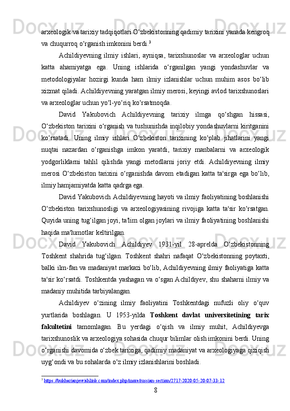 arxeologik va tarixiy tadqiqotlari O‘zbekistonning qadimiy tarixini yanada kengroq
va chuqurroq o‘rganish imkonini berdi. 3
Achildiyevning   ilmiy   ishlari,   ayniqsa,   tarixshunoslar   va   arxeologlar   uchun
katta   ahamiyatga   ega.   Uning   ishlarida   o‘rganilgan   yangi   yondashuvlar   va
metodologiyalar   hozirgi   kunda   ham   ilmiy   izlanishlar   uchun   muhim   asos   bo‘lib
xizmat qiladi. Achildiyevning yaratgan ilmiy merosi, keyingi avlod tarixshunoslari
va arxeologlar uchun yo‘l-yo‘riq ko‘rsatmoqda.
David   Yakubovich   Achildiyevning   tarixiy   ilmga   qo‘shgan   hissasi,
O‘zbekiston tarixini o‘rganish va tushunishda inqilobiy yondashuvlarni kiritganini
ko‘rsatadi.   Uning   ilmiy   ishlari   O‘zbekiston   tarixining   ko‘plab   jihatlarini   yangi
nuqtai   nazardan   o‘rganishga   imkon   yaratdi,   tarixiy   manbalarni   va   arxeologik
yodgorliklarni   tahlil   qilishda   yangi   metodlarni   joriy   etdi.   Achildiyevning   ilmiy
merosi   O‘zbekiston   tarixini   o‘rganishda   davom   etadigan   katta   ta'sirga   ega  bo‘lib,
ilmiy hamjamiyatda katta qadrga ega.
David Yakubovich Achildiyevning hayoti va ilmiy faoliyatining boshlanishi
O‘zbekiston   tarixshunosligi   va   arxeologiyasining   rivojiga   katta   ta'sir   ko‘rsatgan.
Quyida uning tug‘ilgan joyi, ta'lim olgan joylari va ilmiy faoliyatining boshlanishi
haqida ma'lumotlar keltirilgan.
David   Yakubovich   Achildiyev   1931-yil   28-aprelda   O‘zbekistonning
Toshkent   shahrida   tug‘ilgan.   Toshkent   shahri   nafaqat   O‘zbekistonning   poytaxti,
balki ilm-fan va madaniyat markazi bo‘lib, Achildiyevning ilmiy faoliyatiga katta
ta'sir ko‘rsatdi. Toshkentda yashagan va o‘sgan Achildiyev, shu shaharni ilmiy va
madaniy muhitida tarbiyalangan.
Achildiyev   o‘zining   ilmiy   faoliyatini   Toshkentdagi   nufuzli   oliy   o‘quv
yurtlarida   boshlagan.   U   1953-yilda   Toshkent   davlat   universitetining   tarix
fakultetini   tamomlagan.   Bu   yerdagi   o‘qish   va   ilmiy   muhit,   Achildiyevga
tarixshunoslik va arxeologiya sohasida chuqur bilimlar olish imkonini berdi. Uning
o‘rganishi davomida o‘zbek tarixiga, qadimiy madaniyat va arxeologiyaga qiziqish
uyg‘ondi va bu sohalarda o‘z ilmiy izlanishlarini boshladi.
3
  https://bukharianjewishlink.com/index.php/more/russian-section/2717-2020-05-20-07-33-12  
8 