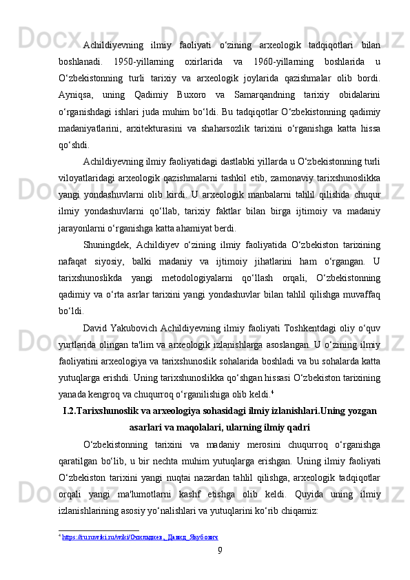 Achildiyevning   ilmiy   faoliyati   o‘zining   arxeologik   tadqiqotlari   bilan
boshlanadi.   1950-yillarning   oxirlarida   va   1960-yillarning   boshlarida   u
O‘zbekistonning   turli   tarixiy   va   arxeologik   joylarida   qazishmalar   olib   bordi.
Ayniqsa,   uning   Qadimiy   Buxoro   va   Samarqandning   tarixiy   obidalarini
o‘rganishdagi  ishlari  juda muhim bo‘ldi. Bu tadqiqotlar O‘zbekistonning qadimiy
madaniyatlarini,   arxitekturasini   va   shaharsozlik   tarixini   o‘rganishga   katta   hissa
qo‘shdi.
Achildiyevning ilmiy faoliyatidagi dastlabki yillarda u O‘zbekistonning turli
viloyatlaridagi   arxeologik   qazishmalarni   tashkil   etib,   zamonaviy   tarixshunoslikka
yangi   yondashuvlarni   olib   kirdi.   U   arxeologik   manbalarni   tahlil   qilishda   chuqur
ilmiy   yondashuvlarni   qo‘llab,   tarixiy   faktlar   bilan   birga   ijtimoiy   va   madaniy
jarayonlarni o‘rganishga katta ahamiyat berdi.
Shuningdek,   Achildiyev   o‘zining   ilmiy   faoliyatida   O‘zbekiston   tarixining
nafaqat   siyosiy,   balki   madaniy   va   ijtimoiy   jihatlarini   ham   o‘rgangan.   U
tarixshunoslikda   yangi   metodologiyalarni   qo‘llash   orqali,   O‘zbekistonning
qadimiy va o‘rta asrlar  tarixini  yangi  yondashuvlar  bilan tahlil  qilishga  muvaffaq
bo‘ldi.
David   Yakubovich   Achildiyevning   ilmiy   faoliyati   Toshkentdagi   oliy   o‘quv
yurtlarida olingan ta'lim  va arxeologik izlanishlarga asoslangan.  U o‘zining ilmiy
faoliyatini arxeologiya va tarixshunoslik sohalarida boshladi va bu sohalarda katta
yutuqlarga erishdi. Uning tarixshunoslikka qo‘shgan hissasi O‘zbekiston tarixining
yanada kengroq va chuqurroq o‘rganilishiga olib keldi. 4
I .2. Tarixshunoslik   va   arxeologiya   sohasidagi   ilmiy   izlanishlari . Uning   yozgan
asarlari   va   maqolalari ,  ularning   ilmiy   qadri
O‘zbekistonning   tarixini   va   madaniy   merosini   chuqurroq   o‘rganishga
qaratilgan   bo‘lib,   u   bir   nechta   muhim   yutuqlarga   erishgan.   Uning   ilmiy   faoliyati
O‘zbekiston   tarixini   yangi   nuqtai   nazardan   tahlil   qilishga,   arxeologik   tadqiqotlar
orqali   yangi   ma'lumotlarni   kashf   etishga   olib   keldi.   Quyida   uning   ilmiy
izlanishlarining asosiy yo‘nalishlari va yutuqlarini ko‘rib chiqamiz:
4
  https://ru.ruwiki.ru/wiki/Очильдиев,_Давид_Якубович  
9 