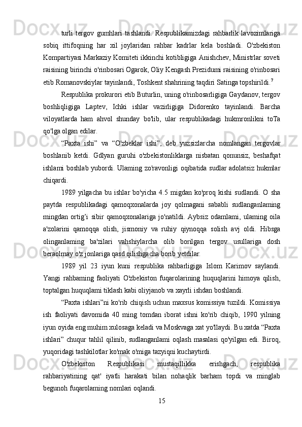 turli   tergov   gumhlari   tashlandi.   Respublikamizdagi   rahbarlik   lavozimlariga
sobiq   ittifoqning   har   xil   joylaridan   rahbar   kadrlar   kela   boshladi.   O'zbekiston
Kompartiyasi Markaziy Komiteti ikkinchi kotibligiga Anishchev, Ministrlar soveti
raisining birinchi o'rinbosari Ogarok, Oliy Kengash Prezidumi raisining o'rinbosari
etib Romanovskiylar tayinlandi, Toshkent shahrining taqdiri Satinga topshirildi. 7
Respublika prokurori etib Buturlin, uning o'rinbosarligiga Gaydanov, tergov
boshliqligiga   Laptev,   Ichki   ishlar   vazirligiga   Didorenko   tayinlandi.   Barcha
viloyatlarda   ham   ahvol   shunday   bo'lib,   ular   respublikadagi   hukmronlikni   toTa
qo'lga olgan edilar.
“Paxta   ishi”   va   “O'zbeklar   ishi”,   deb   yuzsizlarcha   nomlangan   tergovlar
boshlanib   ketdi.   Gdlyan   guruhi   o'zbekistonliklarga   nisbatan   qonunsiz,   beshafqat
ishlami boshlab yubordi. Ulaming zo'ravonligi oqibatida sudlar adolatsiz hukmlar
chiqardi.
1989   yilgacha   bu   ishlar   bo'yicha   4.5   migdan   ko'proq   kishi   sudlandi.   O   sha
paytda   respublikadagi   qamoqxonalarda   joy   qolmagani   sababli   sudlanganlaming
mingdan   ortig’i   sibir   qamoqxonalariga   jo'natildi.   Aybsiz   odamlami,   ulaming   oila
a'zolarini   qamoqqa   olish,   jismoniy   va   ruhiy   qiynoqqa   solish   avj   oldi.   Hibsga
olinganlaming   ba'zilari   vahshiylarcha   olib   borilgan   tergov   usullariga   dosh
beraolmay o'z jonlariga qasd qilishgacha borib yetdilar.
1989   yil   23   iyun   kuni   respublika   rahbarligiga   Islom   Karimov   saylandi.
Yangi   rahbaming   faoliyati   O'zbekiston   fuqarolarining   huquqlarini   himoya   qilish,
toptalgan huquqlami tiklash kabi oliyjanob va xayrli ishdan boshlandi.
“Paxta ishlari”ni ko'rib chiqish uchun maxsus komissiya  tuzildi. Komissiya
ish   faoliyati   davomida   40   ming   tomdan   iborat   ishni   ko'rib   chiqib,   1990   yilning
iyun oyida eng muhim xulosaga keladi va Moskvaga xat yo'llaydi. Bu xatda “Paxta
ishlari” chuqur   tahlil  qilinib, sudlanganlami  oqlash  masalasi  qo'yilgan  edi.  Biroq,
yuqoridagi tashkilotlar ko'mak o'miga tazyiqni kuchaytirdi.
O'zbekiston   Respublikasi   mustaqillikka   erishgach,   respublika
rahbariyatining   qat'   iyatli   harakati   bilan   nohaqlik   barham   topdi   va   minglab
begunoh fuqarolaming nomlari oqlandi.
15 