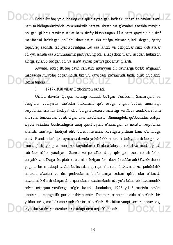 Sobiq  Ittifoq  yoki  boshqacha  qilib  aytadigan  bo'lsak,  sho'rolar  davlati  awal
ham   ta'kidlaganimizdek   kommunistik   partiya   siysati   va   g’oyalari   asosida   mavjud
bo'lganligi   bois   tasviriy   san'at   ham   sinfiy  hisoblangan.   U   albatta   qaysidir   bir   sinf
manfaatini   ko'zlagan   bo'Iishi   shart   va   u   shu   sinfga   xizmat   qiladi   degan,   qat'iy
topshiriq   asosida   faoliyat   ko'rsatgan.   Bu   esa   ishchi   va   dehqonlar   sinfi   deb   atalar
edi-yu, aslida esa kommunistik partiyaning o'zi allaqachon ulami ustidan hukmron
sinfga aylanib bo'lgan edi va san'at aynan partiyagaxizmat qilardi.
Avvalo,  sobiq   Ittifoq   davri   san'atini   muayyan   bir   davrlarga   bo'lib   o'rganish
maqsadga muvofiq degan holda biz uni quyidagi  ko'rinishda taxlil qilib chiqishni
lozim topdik.
I. 1917-1930 yillar O'zbekiston san'ati.
Ushbu   davrda   Qo'qon   xonligi   xududi   bo'lgan   Toshkent,   Samarqand   va
Farg’ona   vodiysida   sho'rolar   hukumati   qo'l   ostiga   o'tgan   bo'lsa,   musataqil
respublika   sifatida   faoliyat   olib   borgan   Buxoro   amirligi   va   Xiva   xonliklari   ham
sho'rolar tomonidan bosib olgan davr hisoblanadi. Shuningdek, qo'rboshilar, xalqni
ziyoli   vakillari   boshchiligida   xalq   qurultoylari   o'tkazilgan   va   muxtor   respublika
sifatida   mustaqil   faoliyat   olib   borish   masalasi   ko'rilgan   yillami   ham   o'z   ichiga
oladi. Bundan tashqari ayni shu davrda jadidchilik harakati faoliyat olib borgan va
mustaqillik,  yangi   zamon,   erk  kuychilari   sifatida   adabiyot,   san'at   va   madaniyatda
tub   burilishlar   yasalgan.   Gazeta   va   jumallar   chop   qilingan,   teart   san'ati   bilan
birgalikda   o'lkaga   ko'plab   rassomlar   kelgan   bir   davr   hisoblanadi.O'zbekistonni
yagona   bir   mustaqil   davlat   bo'lishidan   qo'rqan   sho'rolar   hukumati   esa   jadidchilik
harakati   a'zolari   va   din   peshvolarini   bir-birlariga   teskari   qilib,   ular   o'rtasida
nizolami keltirib chiqarish orqali ulami kuchsizlantirish yo'li bilan o'z hukmronlik
rolini   oshirgan   paytlarga   to'g’ri   keladi.   Jumladan,   1928   yil   8   martida   davlat
kontsert   -   etnografik   guruhi   ishtirokchisi   To'paxon   sahnani   o'zida   o'ldiriladi,   bir
yildan so'ng esa   Nurxon   ismli aktrisa   o'ldiriladi. Bu   bilan yangi zamon orzusidagi
ziyolilar va din peshvolari o'rtasidagi nizo avj olib ketadi.
16 