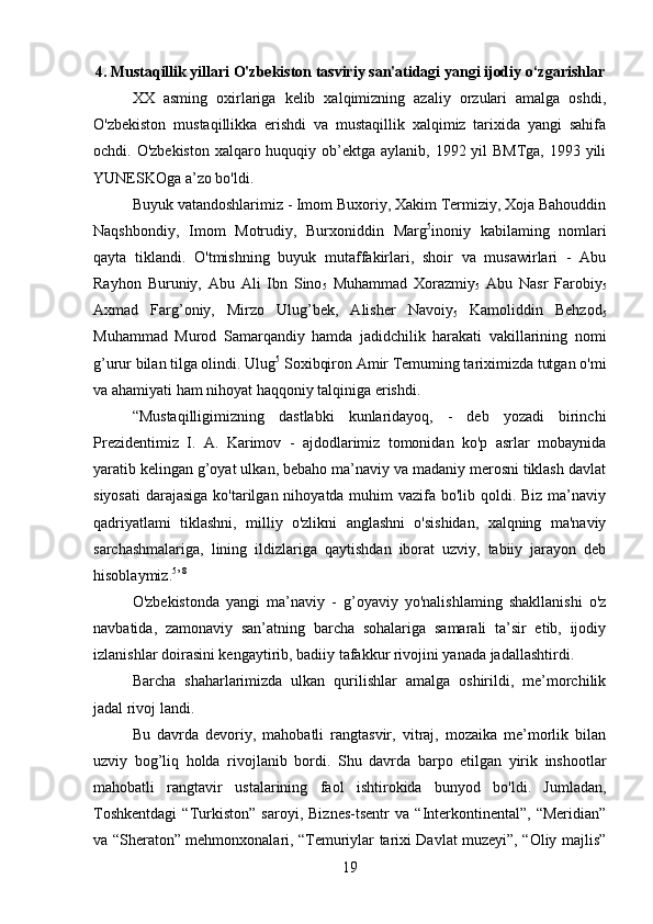 4. Mustaqillik yillari O'zbekiston tasviriy san'atidagi yangi ijodiy o‘zgarishlar
XX   asming   oxirlariga   kelib   xalqimizning   azaliy   orzulari   amalga   oshdi,
O'zbekiston   mustaqillikka   erishdi   va   mustaqillik   xalqimiz   tarixida   yangi   sahifa
ochdi. O'zbekiston  xalqaro huquqiy ob’ektga aylanib, 1992 yil BMTga,  1993 yili
YUNESKOga a’zo bo'ldi.
Buyuk vatandoshlarimiz - Imom Buxoriy, Xakim Termiziy, Xoja Bahouddin
Naqshbondiy,   Imom   Motrudiy,   Burxoniddin   Marg 5
inoniy   kabilaming   nomlari
qayta   tiklandi.   O'tmishning   buyuk   mutaffakirlari,   shoir   va   musawirlari   -   Abu
Rayhon   Buruniy,   Abu   Ali   Ibn   Sino
5   Muhammad   Xorazmiy
5   Abu   Nasr   Farobiy
5
Axmad   Farg’oniy,   Mirzo   Ulug’bek,   Alisher   Navoiy
5   Kamoliddin   Behzod
5
Muhammad   Murod   Samarqandiy   hamda   jadidchilik   harakati   vakillarining   nomi
g’urur bilan tilga olindi. Ulug 5
 Soxibqiron Amir Temuming tariximizda tutgan o'mi
va ahamiyati ham nihoyat haqqoniy talqiniga erishdi.
“Mustaqilligimizning   dastlabki   kunlaridayoq,   -   deb   yozadi   birinchi
Prezidentimiz   I.   A.   Karimov   -   ajdodlarimiz   tomonidan   ko'p   asrlar   mobaynida
yaratib kelingan g’oyat ulkan, bebaho ma’naviy va madaniy merosni tiklash davlat
siyosati  darajasiga ko'tarilgan nihoyatda muhim  vazifa bo'lib qoldi. Biz ma’naviy
qadriyatlami   tiklashni,   milliy   o'zlikni   anglashni   o'sishidan,   xalqning   ma'naviy
sarchashmalariga,   lining   ildizlariga   qaytishdan   iborat   uzviy,   tabiiy   jarayon   deb
hisoblaymiz. 5
’ 8
O'zbekistonda   yangi   ma’naviy   -   g’oyaviy   yo'nalishlaming   shakllanishi   o'z
navbatida,   zamonaviy   san’atning   barcha   sohalariga   samarali   ta’sir   etib,   ijodiy
izlanishlar doirasini kengaytirib, badiiy tafakkur rivojini yanada jadallashtirdi.
Barcha   shaharlarimizda   ulkan   qurilishlar   amalga   oshirildi,   me’morchilik
jadal rivoj landi.
Bu   davrda   devoriy,   mahobatli   rangtasvir,   vitraj,   mozaika   me’morlik   bilan
uzviy   bog’liq   holda   rivojlanib   bordi.   Shu   davrda   barpo   etilgan   yirik   inshootlar
mahobatli   rangtavir   ustalarining   faol   ishtirokida   bunyod   bo'ldi.   Jumladan,
Toshkentdagi   “Turkiston”   saroyi,   Biznes-tsentr   va   “Interkontinental”,   “Meridian”
va “Sheraton” mehmonxonalari, “Temuriylar tarixi Davlat muzeyi”, “Oliy majlis”
19 