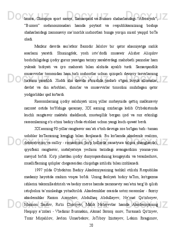 binosi,   Olimpiya   sport   saroyi,   Samarqand   va   Buxoro   shaharlaridagi   “Afrosiyob”,
“Buxoro”   mehmonxonalari   hamda   poytaxt   va   respublikamizning   boshqa
shaharlaridagi  zamonaviy me’morlik inshootlari  bunga yorqin misol  yaqqol  boTa
oladi.
Mazkur   davrda   san’atkor   Baxodir   Jalolov   bir   qator   ahamiyatga   molik
asarlami   yaratdi.   Shuningdek,   yosh   iste’dodli   musawir   Alisher   Aliqulov
boshchiligidagi ijodiy gurux yaratgan tarixiy xarakterdagi mahobatli pannolar ham
yuksak   bidiyati   va   ijro   mahorati   bilan   alohida   ajralib   turdi.   Samarqandlik
musavvirlar   tomonidan   ham   turli   inshootlar   uchun   qiziqarli   devoriy   tasvirlaming
turkumi   yaratildi.   Xuddi   shu   davrda   o'tmishda   yashab   o'tgan   buyuk   allomalar,
davlat   va   din   arboblari,   shoirlar   va   musavvirlar   timsolini   muhrlagan   qator
yodgorliklar qad ko'tardi.
Rassomlarning   ijodiy   salohiyati   uzoq   yillar   mobaynida   qattiq   malkuraviy
nazorat   ostida   bo'Hshiga   qaramay,   XX   asming   oxirlariga   kelib   O'zbekistonda
kuchli   rangtasvir   maktabi   shakllandi,   mustaqillik   bergan   ijod   va   rux   erkinligi
rassomlaming o'z-o'zini badiiy ifoda etishlari uchun yangi kuch-quwat berdi.
XX asming 90-yillar rangtasvir san’ati o'tish davriga xos bo'lgan turli- tuman
uslublar   koTamining   kengligi   bilan   farqlanadi.   Bu   ko'lamda   akademik   realizm,
dekorativizm va milliy - romantizm (ko'p hollarda minatyura talqini ohanglarida),
qiyofasiz   rangtasvir,   instalyatsiya   yechimi   tarzidagi   avangardizm   yonma-yon
mavjud   bo'ldi.   Ko'p   jihatdan   ijodiy   dunyoqarashning   kengayishi   va   teranlashuvi,
mualliflaming qoliplar chegarasidan chiqishga intilishi bilan izohlanadi.
1997   yilda   O'zbekiton   Badiiy   Akademiyasining   tashkil   etilishi   Respublika
madaniy   hayotida   muhim   voqea   bo'ldi.   Uning   faoliyati   bidiiy   taTim,   ko'rgazma
ishlarini takomillashtirish va badiiy meros hamda zamonaviy san’atni targ’ib qilish
istiqbolini ta’minlashga yo'naltirildi. Akademiklar orasida ustoz rassomlar - faxriy
akademiklar   Raxim   Axmedov,   Abdulhaq   Abdullayev,   Ne’mat   Qo'ziboyev,
Mannon   Saidov,   Ro'zi   Choriyev,   Malik   Nabiyevlar   hamda   Akademiyaning
Haqiqiy   a’zolari   -   Vladimir   Burmakin,   Akmal   Ikromj   onov,   Tursunali   Qo'ziyev,
Toxir   Mirjalilov,   Javlon   Umarbekov,   JoTiboy   Izintayev,   Lekim   Ibragimov,
20 