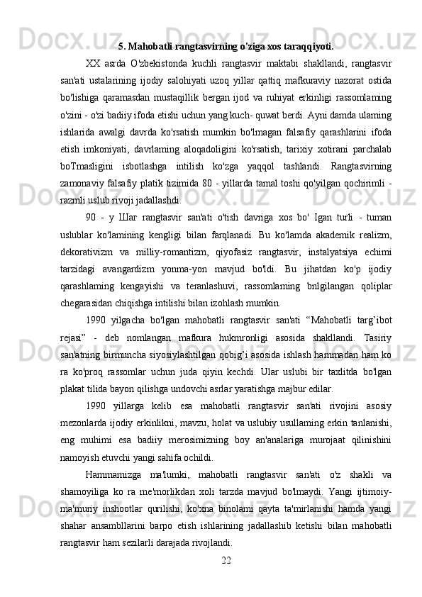 5. Mahobatli rangtasvirning o'ziga xos taraqqiyoti.
XX   asrda   O'zbekistonda   kuchli   rangtasvir   maktabi   shakllandi,   rangtasvir
san'ati   ustalarining   ijodiy   salohiyati   uzoq   yillar   qattiq   mafkuraviy   nazorat   ostida
bo'lishiga   qaramasdan   mustaqillik   bergan   ijod   va   ruhiyat   erkinligi   rassomlaming
o'zini - o'zi badiiy ifoda etishi uchun yang kuch- quwat berdi. Ayni damda ulaming
ishlarida   awalgi   davrda   ko'rsatish   mumkin   bo'lmagan   falsafiy   qarashlarini   ifoda
etish   imkoniyati,   davrlaming   aloqadoligini   ko'rsatish,   tarixiy   xotirani   parchalab
boTmasligini   isbotlashga   intilish   ko'zga   yaqqol   tashlandi.   Rangtasvirning
zamonaviy falsafiy platik tizimida 80 - yillarda tamal toshi qo'yilgan qochirimli -
razmli uslub rivoji jadallashdi.
90   -   у   Шаг   rangtasvir   san'ati   o'tish   davriga   xos   bo'   Igan   turli   -   tuman
uslublar   ko'lamining   kengligi   bilan   farqlanadi.   Bu   ko'lamda   akademik   realizm,
dekorativizm   va   milliy-romantizm,   qiyofasiz   rangtasvir,   instalyatsiya   echimi
tarzidagi   avangardizm   yonma-yon   mavjud   bo'ldi.   Bu   jihatdan   ko'p   ijodiy
qarashlaming   kengayishi   va   teranlashuvi,   rassomlaming   bnlgilangan   qoliplar
chegarasidan chiqishga intilishi bilan izohlash mumkin.
1990   yilgacha   bo'lgan   mahobatli   rangtasvir   san'ati   “Mahobatli   targ’ibot
rejasi”   -   deb   nomlangan   mafkura   hukmronligi   asosida   shakllandi.   Tasiriy
san'atning birmuncha siyosiylashtilgan qobig’i asosida ishlash hammadan ham ko
ra   ko'proq   rassomlar   uchun   juda   qiyin   kechdi.   Ular   uslubi   bir   taxlitda   bo'lgan
plakat tilida bayon qilishga undovchi asrlar yaratishga majbur edilar.
1990   yillarga   kelib   esa   mahobatli   rangtasvir   san'ati   rivojini   asosiy
mezonlarda ijodiy erkinlikni, mavzu, holat va uslubiy usullaming erkin tanlanishi,
eng   muhimi   esa   badiiy   merosimizning   boy   an'analariga   murojaat   qilinishini
namoyish etuvchi yangi sahifa ochildi.
Hammamizga   ma'lumki,   mahobatli   rangtasvir   san'ati   o'z   shakli   va
shamoyiliga   ko   ra   me'morlikdan   xoli   tarzda   mavjud   bo'lmaydi.   Yangi   ijtimoiy-
ma'muriy   inshootlar   qurilishi,   ko'xna   binolami   qayta   ta'mirlanishi   hamda   yangi
shahar   ansambllarini   barpo   etish   ishlarining   jadallashib   ketishi   bilan   mahobatli
rangtasvir ham sezilarli darajada rivojlandi.
22 