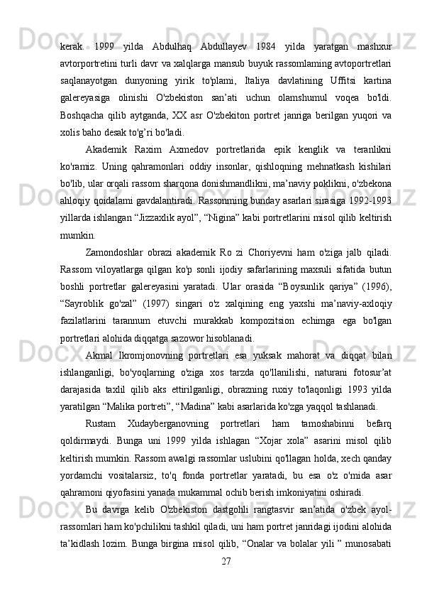 kerak.   1999   yilda   Abdulhaq   Abdullayev   1984   yilda   yaratgan   mashxur
avtorportretini turli davr va xalqlarga mansub buyuk rassomlaming avtoportretlari
saqlanayotgan   dunyoning   yirik   to'plami,   Italiya   davlatining   Uffitsi   kartina
galereyasiga   olinishi   O'zbekiston   san’ati   uchun   olamshumul   voqea   bo'ldi.
Boshqacha   qilib   aytganda,   XX   asr   O'zbekiton   portret   janriga   berilgan   yuqori   va
xolis baho desak to'g’ri bo'ladi.
Akademik   Raxim   Axmedov   portretlarida   epik   kenglik   va   teranlikni
ko'ramiz.   Uning   qahramonlari   oddiy   insonlar,   qishloqning   mehnatkash   kishilari
bo'lib, ular orqali rassom sharqona donishmandlikni, ma’naviy poklikni, o'zbekona
ahloqiy qoidalami gavdalantiradi. Rassonming bunday asarlari sirasiga 1992-1993
yillarda ishlangan “Jizzaxlik ayol”, “Nigina” kabi portretlarini misol qilib keltirish
mumkin.
Zamondoshlar   obrazi   akademik   Ro   zi   Choriyevni   ham   o'ziga   jalb   qiladi.
Rassom   viloyatlarga   qilgan   ko'p   sonli   ijodiy   safarlarining   maxsuli   sifatida   butun
boshli   portretlar   galereyasini   yaratadi.   Ular   orasida   “Boysunlik   qariya”   (1996),
“Sayroblik   go'zal”   (1997)   singari   o'z   xalqining   eng   yaxshi   ma’naviy-axloqiy
fazilatlarini   tarannum   etuvchi   murakkab   kompozitsion   echimga   ega   bo'lgan
portretlari alohida diqqatga sazowor hisoblanadi.
Akmal   Ikromjonovning   portretlari   esa   yuksak   mahorat   va   diqqat   bilan
ishlanganligi,   bo'yoqlarning   o'ziga   xos   tarzda   qo'llanilishi,   naturani   fotosur’at
darajasida   taxlil   qilib   aks   ettirilganligi,   obrazning   ruxiy   to'laqonligi   1993   yilda
yaratilgan “Malika portreti”, “Madina” kabi asarlarida ko'zga yaqqol tashlanadi.
Rustam   Xudayberganovning   portretlari   ham   tamoshabinni   befarq
qoldirmaydi.   Bunga   uni   1999   yilda   ishlagan   “Xojar   xola”   asarini   misol   qilib
keltirish mumkin. Rassom awalgi rassomlar uslubini qo'llagan holda, xech qanday
yordamchi   vositalarsiz,   to'q   fonda   portretlar   yaratadi,   bu   esa   o'z   o'mida   asar
qahramoni qiyofasini yanada mukammal ochib berish imkoniyatini oshiradi.
Bu   davrga   kelib   O'zbekiston   dastgohli   rangtasvir   san’atida   o'zbek   ayol-
rassomlari ham ko'pchilikni tashkil qiladi, uni ham portret janridagi ijodini alohida
ta’kidlash  lozim.  Bunga  birgina  misol   qilib, “Onalar   va bolalar   yili   ” munosabati
27 