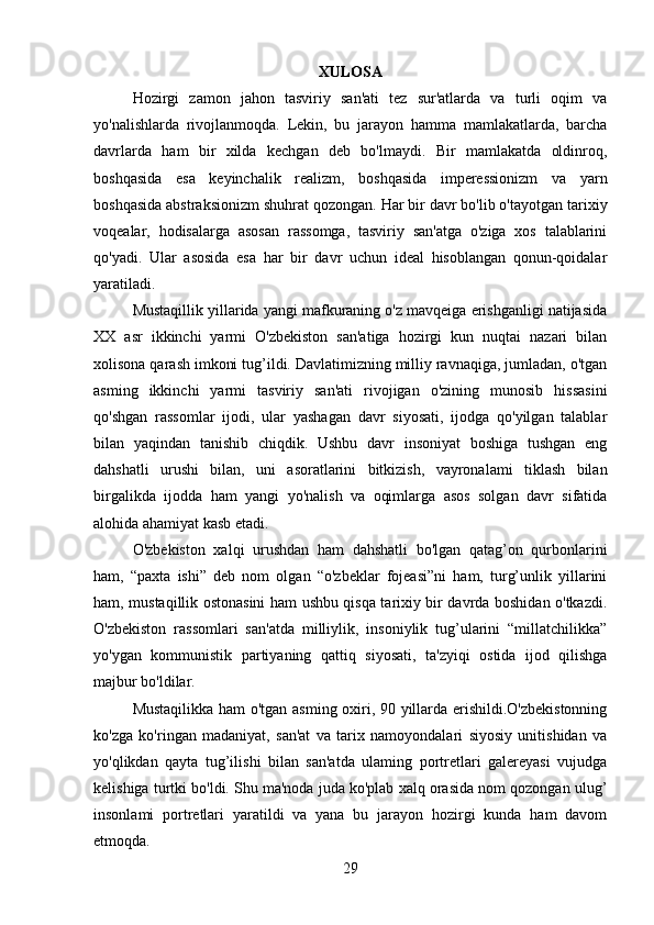 XULOSA
Hozirgi   zamon   jahon   tasviriy   san'ati   tez   sur'atlarda   va   turli   oqim   va
yo'nalishlarda   rivojlanmoqda.   Lekin,   bu   jarayon   hamma   mamlakatlarda,   barcha
davrlarda   ham   bir   xilda   kechgan   deb   bo'lmaydi.   Bir   mamlakatda   oldinroq,
boshqasida   esa   keyinchalik   realizm,   boshqasida   imperessionizm   va   yarn
boshqasida abstraksionizm shuhrat qozongan. Har bir davr bo'lib o'tayotgan tarixiy
voqealar,   hodisalarga   asosan   rassomga,   tasviriy   san'atga   o'ziga   xos   talablarini
qo'yadi.   Ular   asosida   esa   har   bir   davr   uchun   ideal   hisoblangan   qonun-qoidalar
yaratiladi.
Mustaqillik yillarida yangi mafkuraning o'z mavqeiga erishganligi natijasida
XX   asr   ikkinchi   yarmi   O'zbekiston   san'atiga   hozirgi   kun   nuqtai   nazari   bilan
xolisona qarash imkoni tug’ildi. Davlatimizning milliy ravnaqiga, jumladan, o'tgan
asming   ikkinchi   yarmi   tasviriy   san'ati   rivojigan   o'zining   munosib   hissasini
qo'shgan   rassomlar   ijodi,   ular   yashagan   davr   siyosati,   ijodga   qo'yilgan   talablar
bilan   yaqindan   tanishib   chiqdik.   Ushbu   davr   insoniyat   boshiga   tushgan   eng
dahshatli   urushi   bilan,   uni   asoratlarini   bitkizish,   vayronalami   tiklash   bilan
birgalikda   ijodda   ham   yangi   yo'nalish   va   oqimlarga   asos   solgan   davr   sifatida
alohida ahamiyat kasb etadi.
O'zbekiston   xalqi   urushdan   ham   dahshatli   bo'lgan   qatag’on   qurbonlarini
ham,   “paxta   ishi”   deb   nom   olgan   “o'zbeklar   fojeasi”ni   ham,   turg’unlik   yillarini
ham, mustaqillik ostonasini ham ushbu qisqa tarixiy bir davrda boshidan o'tkazdi.
O'zbekiston   rassomlari   san'atda   milliylik,   insoniylik   tug’ularini   “millatchilikka”
yo'ygan   kommunistik   partiyaning   qattiq   siyosati,   ta'zyiqi   ostida   ijod   qilishga
majbur bo'ldilar.
Mustaqilikka ham o'tgan asming oxiri, 90 yillarda erishildi.O'zbekistonning
ko'zga   ko'ringan   madaniyat,   san'at   va   tarix   namoyondalari   siyosiy   unitishidan   va
yo'qlikdan   qayta   tug’ilishi   bilan   san'atda   ulaming   portretlari   galereyasi   vujudga
kelishiga turtki bo'ldi. Shu ma'noda juda ko'plab xalq orasida nom qozongan  ulug’
insonlami   portretlari   yaratildi   va   yana   bu   jarayon   hozirgi   kunda   ham   davom
etmoqda.
29 