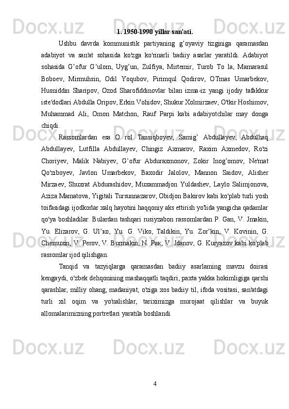 1. 1950-1990 yillar san'ati.
Ushbu   davrda   kommunistik   partiyaning   g’oyaviy   tizginiga   qaramasdan
adabiyot   va   san'at   sohasida   ko'zga   ko'rinarli   badiiy   asarlar   yaratildi.   Adabiyot
sohasida   G’ofur   G’ulom,   Uyg’un,   Zulfiya,   Mirtemir,   Turob   To   la,   Mamarasul
Boboev,   Mirmuhsin,   Odil   Yoqubov,   Pirimqul   Qodirov,   OTmas   Umarbekov,
Husniddin   Sharipov,   Ozod   Sharofiddinovlar   bilan   izma-iz   yangi   ijodiy   tafakkur
iste'dodlari Abdulla Oripov, Erkin Vohidov, Shukur Xolmirzaev, O'tkir Hoshimov,
Muhammad   Ali,   Omon   Matchon,   Rauf   Parpi   kabi   adabiyotchilar   may   donga
chiqdi.
Rassomlardan   esa   O   rol   Tansiqboyev,   Samig’   Abdullayev,   Abdulhaq
Abdullayev,   Lutfilla   Abdullayev,   Chingiz   Axmarov,   Raxim   Axmedov,   Ro'zi
Choriyev,   Malik   Nabiyev,   G’ofur   Abduraxmonov,   Zokir   Inog’omov,   Ne'mat
Qo'ziboyev,   Javlon   Umarbekov,   Baxodir   Jalolov,   Mannon   Saidov,   Alisher
Mirzaev,   Shuxrat   Abdurashidov,   Muxammadjon   Yuldashev,   Laylo   Salimjonova,
Aziza Mamatova, Yigitali Tursunnazarov, Obidjon Bakirov kabi ko'plab turli yosh
toifasidagi ijodkorlar xalq hayotini haqqoniy aks ettirish yo'lida yangicha qadamlar
qo'ya  boshladilar. Bulardan  tashqari   rusiyzabon   rassomlardan   P. Gan,  V. Jmakin,
Yu.   Elizarov,   G.   Ul’ ко ,   Yu.   G.   Viko,   Taldikin,   Yu.   Zor’kin,   V.   Kovinin,   G.
Chemuxin, V. Perov, V. Burmakin, N.   Рак , V. Jdanov, G. Kuryazov kabi ko'plab
rassomlar ijod qilishgan.
Tanqid   va   tazyiqlarga   qaramasdan   badiiy   asarlaming   mavzu   doirasi
kengaydi, o'zbek dehqonining mashaqqatli taqdiri, paxta yakka hokimligiga qarshi
qarashlar, milliy ohang, madaniyat, o'ziga xos badiiy til, ifoda vositasi, san'atdagi
turli   xil   oqim   va   yo'nalishlar,   tariximizga   murojaat   qilishlar   va   buyuk
allomalarimizning portretlari yaratila boshlandi.
4 