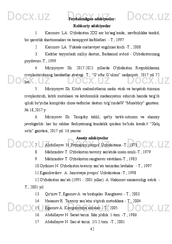 Foydalanilgan adabiyotlar:
Rahbariy adabiyotlar
1. Karimov. LA. O'zbekiston  XXI  asr  bo'sag’asida;  xavfsizlikka  taxdid,
bir qarorlik shartnomalari va taraqqiyot kafolatlari. - T.; 1997
2. Karimov. LA. Yuksak-ma'naviyat engilmas kuch -T.; 2008
3. Kadrlar   tayyorlash   milliy   dasturi,   Barkamol   avlod   -   O'zbekistorming
poydevori-T.; 1999
4. Mirziyoyev   Sh.   2017-2021   yillarda   O'zbekiston   Respublikasini
rivojlantirishning harakatlar strategi. T.;  “G’ofur  G’ulom” nashriyoti. 2017 yil 72
bet.
5. Mirziyoyev Sh. Kitob mahsulotlarini  nashr etish va tarqatish tizimini
rivojlantirish, kitob mutolaasi  va kitobxonlik madaniyatini oshirish hamda targ’ib
qilish bo'yicha kompleks chora-tadbirlar dasturi to'g’risidaW “Murabbiy” gazetasi.
№ 18,2017 y.
6. Mirziyoev   Sh.   Tanqidiy   tahlil,   qat'iy   tartib-intizom   va   shaxsiy
javobgarlik-   har   bir   rahbar   faoliyatining   kundalik   qoidasi   bo'lishi   kerak.//   “Xalq
so'zi” gazetasi, 2017 yil. 16 yanvar.
Asosiy adabiyotlar
7. Abdullayev. N. Peyzajniy jivopis’ Uzbekistana.-T.; 1973
8. Mahmudov T. O'zbekiston tasviriy san'atida inson omili-T.; 1979
9. Mahmudov T. O'zbekiston rangtasvir estetikasi-T.; 1983
10.Oydinov N. O'zbekiston tasviriy san’ati tarixidan lavhalar. - T.; 1997
11.Egamberdiev . A. Janrovaya jivopis’ Uzbekistana -T.; 1998
12.O'zbekiston san’ati (1991 - 2001 yillar). A. Hakimov muxarrirligi ostidi. -
T., 2001 yil
13. Qo'ziev T, Egamov A. va boshqalar. Rangtasvir.- T.; 2003
14. Hasanov R. Tasviriy san’atni o'qitish metodikasi - T.; 2004
15. Egamov A. Kompozitsiya asoslari - T.; 2005
16. Abdullayev N. Sariat tarixi. Ikki jildlik. 1-tom. -T.; 1986
17. Abdullayev N. Sari at tarixi. 2/1.2-tom. -T.; 2001
42 