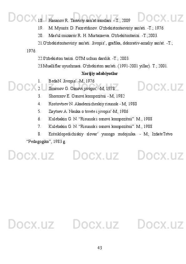 18. Hasanov R. Tasviriy san’at asoslari. - T.; 2009
19. M. Myunts. D. Faxretdinov. O'zbekistontasviriy san'ati. -T.; 1976
20. Mas'ul muxarrir R. H. Murtazaeva. O'zbekitontarixi. -T.;2003.
21.O'zbekistontasviriy san'ati. Jivopis’, grafika, dekorativ-amaliy san'at. -T.;
1976.
22.0'zbekiston tarixi. OTM uchun darslik. -T.; 2003.
23.Mualliflar uyushmasi. O'zbekiston san'ati. (1991-2001 yillar). T.; 2001.
Xorijiy adabiyotlar
1. BedaN. Jivopis’ -M; 1976
2. Smirnov G. Osnovi jivopis’ -M; 1978
3. Shoroxov E. Osnovi kompozitsii - M; 1982
4. Rostovtsev N. Akademicheskiy risunok - M; 1980
5. Zaytsev.A. Nauka  о  tsvete i jivopis’-M; 1986
6. Kulebakin G. N. “Risunok i osnovi kompozitsii”. M., 1988
7. Kulebakin G. N. “Risunok i osnovi kompozitsii”. M., 1988
8. Entsiklopedichiskiy   slovar’   yunogo   xudojnika.   -   M;   IzdateTstvo
“Pedagogika”, 1983 g.
43 
