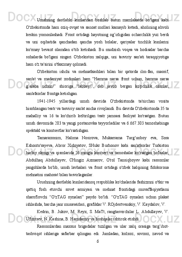 Umshning   dastlabki   kunlaridan   boshlab   butun   mamlakatda   bo'lgani   kabi
O'zbekistonda ham oziq-ovqat va sanoat mollari kamayib ketadi, aholining ahvoli
keskin   yomonlashadi.   Front   ortidagi   hayotning   og’irligidan   ocharchilik   yuz   berdi
va   uni   oqibatida   qanchadan   qancha   yosh   bolalar,   qariyalar   tinchlik   kunlarini
ko'rmay   bevaxt   olamdan   o'tib   ketishadi.   Bu   mudxish   voqea   va   hodisalar   barcha
sohalarda   bo'lgani   singari   O'zbekiston   xalqiga,   uni   tasviriy   san'ati   taraqqiyotiga
ham o'z ta'sirini o'tkazmay qolmadi.
O'zbekiston   ishchi   va   mehnatkashlari   bilan   bir   qatorda   ilm-fan,   maorif,
san'at   va   madaniyat   xodimlari   ham   “Hamma   narsa   front   uchun,   hamma   narsa
g’alaba   uchun!”   shioriga   “labbay!”,   deb   javob   bergan   ko'pchilik   olimlar,
san'atkorlar frontga ketishgan.
1941-1945   yillardagi   umsh   davrida   O'zbekistonda   ta'sirchan   vosita
hisoblangan teatr va tasviriy san'at ancha rivojlandi. Bu davrda O'zbekistonda 35 ta
mahalliy   va   16   ta   ko'chirib   keltirilgan   teatr   jamoasi   faoliyat   ko'rsatgan.   Butun
umsh davomida 203 ta yangi postanovka tayyorladilar va 6.667.303 tamoshabinga
spektakl va kontsertlar ko'rsatishgan.
Tamaraxonim,   Halima   Nosirova,   Mukarrama   Turg’unboy   eva,   Sora
Eshonto'rayeva,   Abror   Xidoyatov,   SHukr   Burhonov   kabi   san'atkorlar   Turkiston
harbiy okmgi va qismlarida 26 mingta kontsert va tamoshalar ko'rsatgan bo'lsalar,
Abdulhaq   Abdullayev,   CHingiz   Axmarov,   O'rol   Tansiqboyev   kabi   rassomlar
jangohlarda   bo'lib,   umsh   lavhalari   va   front   ortidagi   o'zbek   halqining   fidokorona
mehnatini mahorat bilan tasvirlaganlar.
Urushning dastlabki kunlaridanoq respublika ko'chalarida fashizmni o'tkir va
qattiq   fosh   etuvchi   sovet   armiyasi   va   mehnat   frontidagi   muvaffaqiyatlami
sharoflovchi   “O'zTAG   oynalari”   paydo   bo'ldi.   “O'zTAG   oynalari   uchun   plakat
ishlashda, barcha janr musawirlari, grafiklar V. ROjdestvenskiy, V. Kaydalov, V.
Kedrin,   В .   Jukov,   M.   Reyx,   S.   MaTt,   rangtasvirchilar   L.   Abdullayev,   V.
Ufimtsev, N. Kashina, B. Hamdamiy va boshqalar ishtirok etishdi.
Rassomlardan   maxsus   brigadalar   tuzilgan   va   ular   xalq   orasiga   targ’ibot-
tashviqot   ishlariga   safarbar   qilingan   edi.   Jumladan,   kolxoz,   sovxoz,   zavod   va
6 