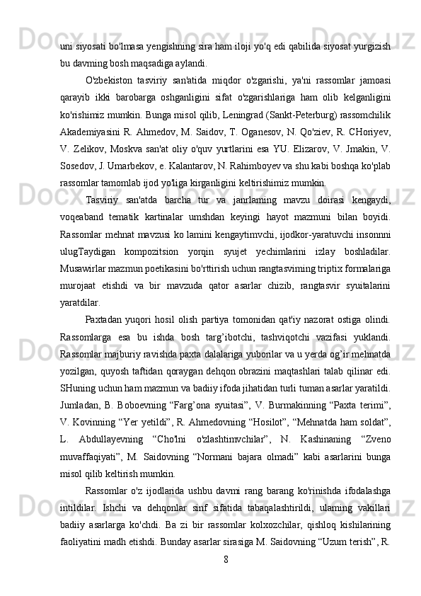 uni siyosati bo'lmasa yengishning sira ham iloji yo'q edi qabilida siyosat yurgizish
bu davming bosh maqsadiga aylandi.
O'zbekiston   tasviriy   san'atida   miqdor   o'zgarishi,   ya'ni   rassomlar   jamoasi
qarayib   ikki   barobarga   oshganligini   sifat   o'zgarishlariga   ham   olib   kelganligini
ko'rishimiz mumkin. Bunga misol qilib, Leningrad (Sankt-Peterburg) rassomchilik
Akademiyasini  R.  Ahmedov,  M.  Saidov, T. Oganesov,  N.  Qo'ziev,  R.  CHoriyev,
V.   Zelikov,   Moskva   san'at   oliy   o'quv   yurtlarini   esa   YU.   Elizarov,   V.   Jmakin,   V.
Sosedov, J. Umarbekov, e. Kalantarov, N. Rahimboyev va shu kabi boshqa ko'plab
rassomlar tamomlab ijod yo'liga kirganligini keltirishimiz mumkin.
Tasviriy   san'atda   barcha   tur   va   janrlaming   mavzu   doirasi   kengaydi,
voqeaband   tematik   kartinalar   umshdan   keyingi   hayot   mazmuni   bilan   boyidi.
Rassomlar mehnat mavzusi ko lamini kengaytimvchi, ijodkor-yaratuvchi insonnni
ulugTaydigan   kompozitsion   yorqin   syujet   yechimlarini   izlay   boshladilar.
Musawirlar mazmun poetikasini bo'rttirish uchun rangtasviming triptix formalariga
murojaat   etishdi   va   bir   mavzuda   qator   asarlar   chizib,   rangtasvir   syuitalarini
yaratdilar.
Paxtadan   yuqori   hosil   olish   partiya   tomonidan   qat'iy   nazorat   ostiga   olindi.
Rassomlarga   esa   bu   ishda   bosh   targ’ibotchi,   tashviqotchi   vazifasi   yuklandi.
Rassomlar majburiy ravishda paxta dalalariga yuborilar va u yerda og’ir mehnatda
yozilgan, quyosh taftidan qoraygan dehqon obrazini  maqtashlari  talab qilinar edi.
SHuning uchun ham mazmun va badiiy ifoda jihatidan turli tuman asarlar yaratildi.
Jumladan,   B.   Boboevning   “Farg’ona   syuitasi”,   V.   Burmakinning   “Paxta   terimi”,
V. Kovinning “Yer yetildi”, R. Ahmedovning “Hosilot”, “Mehnatda ham soldat”,
L.   Abdullayevning   “Cho'lni   o'zlashtimvchilar”,   N.   Kashinaning   “Zveno
muvaffaqiyati”,   M.   Saidovning   “Normani   bajara   olmadi”   kabi   asarlarini   bunga
misol qilib keltirish mumkin.
Rassomlar   o'z   ijodlarida   ushbu   davmi   rang   barang   ko'rinishda   ifodalashga
intildilar.   Ishchi   va   dehqonlar   sinf   sifatida   tabaqalashtirildi,   ulaming   vakillari
badiiy   asarlarga   ko'chdi.   Ba   zi   bir   rassomlar   kolxozchilar,   qishloq   kishilarining
faoliyatini madh etishdi. Bunday asarlar sirasiga M. Saidovning “Uzum terish”, R.
8 