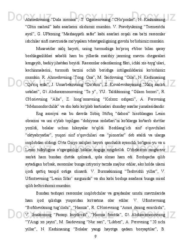 Ahmedovning   “Dala   xirmoni”,   T.   Ogonesovning   “CHo'ponlar”,   N.   Kashinaning
“Oltin   mahsul”   kabi   asarlarini   olishimiz   mumkin.   V.   Pravdyukning   “Tsementchi
ayol”,   G.   UPkoning   “Mashaqqatli   safar”   kabi   asarlari   orqali   esa   ba'zi   rassomlar
ishchilar sinfi mavzusida mo'yqalam tebratganligining guvohi bo'lishimiz mumkin.
Musawirlar   xalq   hayoti,   uning   turmushiga   ko'proq   e'tibor   bilan   qaray
boshlaganliklari   sababli   ham   bu   yillarda   maishiy   janming   mavzu   chegaralari
kengayib, badiiy jihatdan boyidi. Rassomlar odamlaming fikri, ichki xis-tuyg’ulari,
kechinmalarini,   turmush   tarzini   ochib   berishga   intilganliklarini   ko'rishimiz
mumkin.   R.   Ahmedovning   ‘Tong.   Ona”,   M.   Saidovning   “Oila”,   N.   Kashinaning
“Qo'riq   erda”,   J.   Umarbekovning   “Do'stim”,   Z.   Kovalevskayaning   “Xalq   san'ati
ustalari”,   G\   Abduraxmonovning   ‘To   y”,   YU.   Taldikinning   “Gilam   bozori”,   R.
CHorievning   “Alla”,   Z.   Inog’omovning   “Kolxoz   oshpazi”,   A.   Perovning
“Mehmondorchilik” va shu kabi ko'plab kartinalari shunday asarlar jumalasidandir.
Eng   asosiysi   esa   bu   davrda   Sobiq   Ittifoq   “dahosi”   hisoblangan   Lenin
obrazini   va   uni   o'ylab   topilgan   “dohiyona   xislatlari”ni   ko'klarga   ko'tarib   she'rlar
yozildi,   bolalar   uchun   hikoyalar   to'qildi.   Boshlang’ich   sinf   o'quvchilari
“oktyabryatlar”,   yuqori   sinf   o'quvchilari   esa   “pionerlar”   deb   ataldi   va   ularga
inqilobdan oldingi O'rta Osiyo xalqlari hayoti qanchalik ayanchli bo'lgani-yu va u
Lenin   tufayligina   o'zgarganligi   bolalar   ongiga   singdirildi.   O'zbekiston   rangtasvir
san'ati   ham   bundan   chetda   qolmadi,   qola   olmas   ham   edi.   Boshqacha   qilib
aytadigan bo'lsak, rassomlar bunga ixtiyoriy tarzda majbur edilar, aks holda ularni
ijodi   qattiq   tanqid   ostiga   olinardi.   V.   Burmakinning   “Tashvishli   yillar”,   V.
Ufimtsevning  “Lenin   Sibir’   surgunida” va shu  kabi  boshqa  asarlami  bunga misol
qilib keltirishimiz mumkin.
Bundan   tashqari   rassomlar   inqilobchilar   va   grajdanlar   umshi   mavzularida
ham   ijod   qilishga   yuqoridan   ko'rsatma   olar   edilar.   V.   Ufimtsevning
“Bofshevikning   tug’ilishi”,   “Hamza”,   R.   CHorievning   “Amiri   ikning   emirilishi”,
V.   Jmakinning   “Paranji   kuydirish”,   “Hamza   frontda”,   G\   Abduraxmonovning
“YAngi   xo   jayin”,   M.   Saidovning   “Nur   sari”,   “Likbez”,   A.   Perovning   “20   nchi
yillar”,   N.   Kashinaning   “Bolalar   yangi   hayotga   qadam   bosyaptilar”,   B.
9 