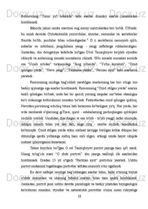 Boboevning   “Temir   yo'l   bekatida”   kabi   asarlar   shunday   asarlar   jumalasidan
hisoblanadi.
Ikkinchi  jahon umshi  mavzusi  eng asosiy  mavzulardan biri bo'ldi. CHunki.
bu   umsh   davrida   O'zbekistonlik   yozuvchilar,   shoirlar,   rassomlar   va   san'atkorlar
frontda   bo'lib,   janchilar   bilan   uchrashganlar. 6
  O   z   san'atlarini   namoyish   qilib,
askarlar   va   zobitlami,   jangchilami   yangi   -   yangi   zafarlarga   ruhlantirishgan.
Jumladan,   shu   delegatsiya   tarkibida   bo'lgan   O'rol   Tansiqboyev   ko'plab   etyudlar
ishlaydi va asrlarining xomaki nusxalarini chizadi. SHu xomaki nusxalari asosida
esa   “Umsh   ortidan”   turkumidagi   “Jang   yillarida”,   “Yo'lni   kuzatish”,   “Ozod
qilingan   yerda”,   “Havo   jangi”,   “Yakkama-yakka”,   “Parizan   ayol”   kabi   asarlarini
yaratadi.
Rassomning   umshga   bag’ishlab   yaratilgan   asarlarining   har   biri   o'ziga   xos
badiiy qiymatga ega asarlar hisoblanadi. Rassomning “Ozod etilgan yerda” asarini
taxlil   qiladigan   bo'lsak,   unda   har   bir   qarich   yerning   naqadar   mo"tabar   ekanligini
ko'z oldimizga keltirishimiz mumkin bo'ladi. Fashistlardan ozod qilingan qishloq.
Havodan poroxning achchiq tutuni hali batamom ko'tarilgani yo'q. Har yerda, har
erda   zambarak   o'qlarining   giTzasi,   qurol   -   aslahalarning   pachoqlangan   qoldiqlari
sochilib yotibdi. Umshdan charchagan er esa to'yib - to'yib yengil nafas olmoqda,
dehqon   omoch   bilan   yer   hay   dab,   unga   rizq   -   nasiba   sochish   taraddudini
ko'rmoqda.   Ozod   etilgan   yerda   erkin   mehnat   zavqiga   berilgan   keksa   dehqon   har
ehtimolga   qarshi   yelkasiga   miltiq   ham   osib   olgan.   ertangi   osuda   hayot   ishqida
mehnat qilayotganini kuzatamiz.
Tabiat   kuychisi   boTgan   O   rol   Tansiqboyev   portret   janriga   ham   qo'l   uradi.
Uning   to'ng’ich   asari   “O   zbek   portreti”   shu   janrga   taalluqli   ilk   asarlaridan
hisoblanadi.   Oradan   15   yil   o'tgach   “Partizan   ayol”   portretini   yaratadi.   Ushbu
portret mukamml tugallangan portretlar safidan munosib o'rin egallaydi.
Bu   davr   nafaqat   urushga   bag’ishlangan   asarlar   bilan,   balki   o'zining   buyuk
o'zbek   rassomlari   va   ulaming   bebaho   asarlari   bilan   ham   qadrli   hisoblanadi.
Jumladan,  portret   janri  ushbu   davrda   psixologik  va  badiiy  jihatidan  boyiganligini
ko'rishimiz   mumkin.   etyudlar   va   naturalistik   portretlar   o'mini   inson   ruhiyatiga
10 