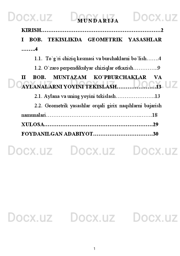                                       M U N D A R I J A
KIRISH…………………………………………………………2
I   BOB.   TEKISLIKDA   GEOMETRIK   YASASHLAR
……..4
1.1.  To`g`ri chiziq kesmasi va burchaklarni bo`lish…….4
1 . 2 .  O`zaro perpendikulyar chiziqlar otkazish…………..9
II   BOB.   MUNTAZAM   KO`PBURCHAKLAR   VA
AYLANALARNI YOYINI TEKISLASH………………….13
2.1. Aylana va uning yoyini tekislash………………….13
2.2.   Geometrik   yasashlar   orqali   girix   naqshlarni   bajarish
namunalari…………………………………………….…….18
XULOSA……………………………………………………29 
FOYDANILGAN ADABIYOT……………………………30
1 