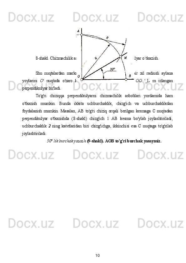 8-shakl. Chizmachilik asboblaridan foydalanib perpendikulyar o`tkazish.
Shu   nuqtalardan   markaz   sifatida   foydalanib,   ulardan   bir   xil   radiusli   aylana
yoylarini   О '   nuqtada   o'zaro   kesishguncha   davom   qildiramiz.   OO   '_L   m   izlangan
perpendikulyar bo'ladi. 
To'g'ri   chiziqqa   perpendikulyarni   chizmachilik   asboblari   yordamida   ham
o'tkazish   mumkin.   Bunda   ikkita   uchburchaklik,   chizg'ich   va   uchburchaklikdan
foydalanish   mumkin.   Masalan,   AB   to'g'ri   chiziq   orqali   berilgan   kesmaga   С   nuqtadan
perpendikulyar   o'tkazishda   (8-shakl)   chizg'ich   1   AB   kesma   bo'ylab   joylashtiriladi,
uchburchaklik   2   ning   katetlaridan   biri   chizg'ichga,   ikkinchisi   esa   С   nuqtaga   to'g'rilab
joylashtiriladi.
30° lik burchak yasash  (9-shakl). AOB to'g'ri burchak yasaymiz.
10 