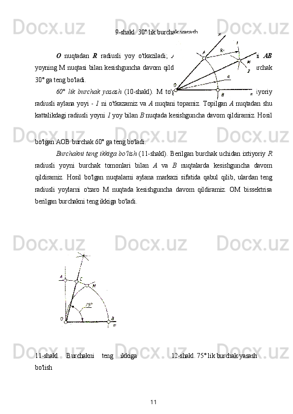                                                    9-shakl. 30° lik burchak yasash
О   nuqtadan   R   radiusli   yoy   o'tkaziladi;   A   nuqtadan   shu   radiusli   yoyni   AB
yoyning M nuqtasi bilan kesishguncha davom qildiramiz. Hosil bo'lgan   MOB   burchak
30° ga teng bo'ladi.
60°   lik   burchak   yasash   (10-shakl).   M   to'g'ri   chiziqdagi   О   nuqtadan   ixtiyoriy
radiusli aylana yoyi -   1   ni o'tkazamiz va   A   nuqtani topamiz. Topilgan   A   nuqtadan shu
kattalikdagi radiusli yoyni  1  yoy bilan  В  nuqtada kesishguncha davom qildiramiz. Hosil
bo'lgan AOB burchak 60° ga teng bo'ladi.
Burchakni teng ikkiga bo'lish   (11-shakl). Berilgan burchak uchidan ixtiyoriy   R
radiusli   yoyni   burchak   tomonlari   bilan   A   va   В   nuqtalarda   kesishguncha   davom
qildiramiz.   Hosil   bo'lgan   nuqtalarni   aylana   markazi   sifatida   qabul   qilib,   ulardan   teng
radiusli   yoylarni   o'zaro   M   nuqtada   kesishguncha   davom   qildiramiz.   OM   bissektrisa
berilgan burchakni teng ikkiga bo'ladi.
11-shakl.   Burchakni   teng   ikkiga
bo'lish 12-shakl. 75° lik burchak yasash
11 