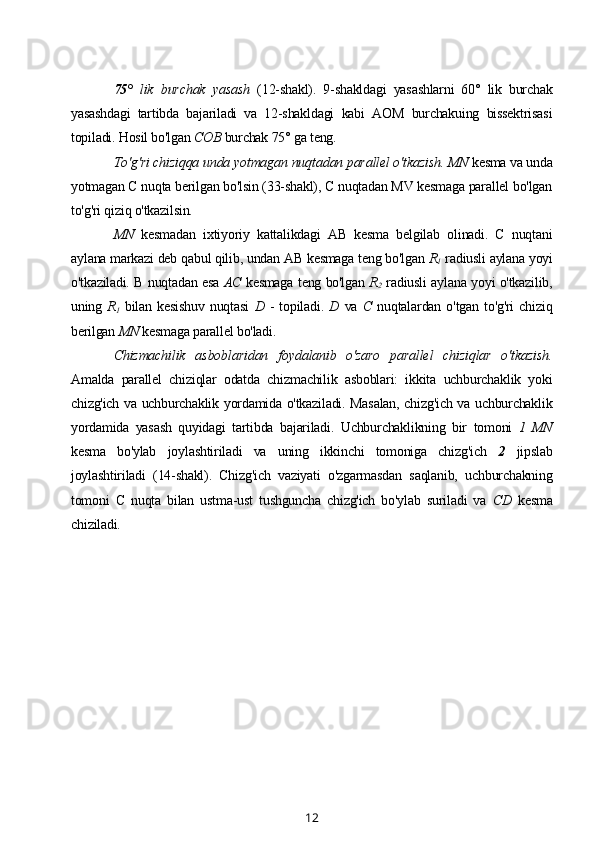 75°   lik   burchak   yasash   (12-shakl).   9-shakldagi   yasashlarni   60°   lik   burchak
yasashdagi   tartibda   bajariladi   va   12-shakldagi   kabi   AOM   burchakuing   bissektrisasi
topiladi. Hosil bo'lgan  COB  burchak 75° ga teng.
To'g'ri chiziqqa unda yotmagan nuqtadan parallel o'tkazish.  MN  kesma va unda
yotmagan С nuqta berilgan bo'lsin (33-shakl), С nuqtadan MV kesmaga parallel bo'lgan
to'g'ri qiziq o'tkazilsin.
MN   kesmadan   ixtiyoriy   kattalikdagi   AB   kesma   belgilab   olinadi.   С   nuqtani
aylana markazi deb qabul qilib, undan AB kesmaga teng bo'lgan  R
1  radiusli aylana yoyi
o'tkaziladi. В nuqtadan esa  AC   kesmaga teng bo'lgan  R
2   radiusli aylana yoyi o'tkazilib,
uning   R
1   bilan   kesishuv   nuqtasi   D   -   topiladi.   D   va   С   nuqtalardan   o'tgan   to'g'ri   chiziq
berilgan  MN  kesmaga parallel bo'ladi.
Chizmachilik   asboblaridan   foydalanib   o'zaro   parallel   chiziqlar   o'tkazish.
Amalda   parallel   chiziqlar   odatda   chizmachilik   asboblari:   ikkita   uchburchaklik   yoki
chizg'ich va uchburchaklik yordamida o'tkaziladi. Masalan, chizg'ich va uchburchaklik
yordamida   yasash   quyidagi   tartibda   bajariladi.   Uchburchaklikning   bir   tomoni   1   MN
kesma   bo'ylab   joylashtiriladi   va   uning   ikkinchi   tomoniga   chizg'ich   2   jipslab
joylashtiriladi   (14-shakl).   Chizg'ich   vaziyati   o'zgarmasdan   saqlanib,   uchburchakning
tomoni   С   nuqta   bilan   ustma-ust   tushguncha   chizg'ich   bo'ylab   suriladi   va   CD   kesma
chiziladi.
12 